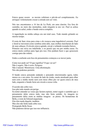 Estava quase escuro as nuvens cobriram o pôr-do-sol completamente. Eu
          arrisquei violentamente cruzar a estrada sem ser visto.

          Nós nos encontramos a 16 km de La Push, em uma clareira. Era fora do
          caminho, no meio das montanhas, onde ninguém ia nos ver. Paul os achou
          quando eu achei, então o bando estava completo.

          A tagarelação na minha cabeça era um total caos. Todo mundo gritando ao
          mesmo tempo.

          O rosto de Sam virou para cima e ele rosnava uma inquebrável corrente. Paul
          e Jared se moveram como sombras atrás dele, suas orelhas murcharam do lado
          de suas cabeças. O círculo estava agitado, em pé e soltando rosnados baixos.
          Primeiro sua raiva era indefinida, e eu pensei que era por minha causa. Eu
          estava muito confuso para ligar pra isso. Eles podiam fazer o que quisessem
          comigo para dar ordens.

          Então a confusão sem foco de pensamentos começou a se mover junta.

          Como isso pode ser? O que significa? O que vai ser?
          Não é seguro. Não é certo. Perigoso.
          Não é natural. Monstruoso. Uma abominação.
          Nós não podemos permitir.

          O bando estava pensando andando e pensando sincronizados agora, todos
          menos eu e um outro. Eu sentei do lado do irmão, muito atordoado para olhar
          nem com a minha mente nem com meus olhos pra ver quem estava do meu
          lado, enquanto o bando fazia um circulo a nossa volta.

          O acordo não cobre isso.
          Isso põe todo mundo em perigo.
          Eu tentei entender as vozes que faziam espirais, tentei seguir o caminho que o
          pensamento deles estava indo, mas não fazia sentido. As imagens no
          pensamento deles eram as minhas imagens as piores. Os hematomas de
          Bella, o rosto de Edward angustiado.
          Eles têm medo daquilo, também.
          Mas eles não farão nada sobre isso.
          Protegendo Bella Swan.
          Não podemos deixar que isso nos influencie.




PDF Creator - PDF4Free v2.0                                http://www.pdf4free.com
 
