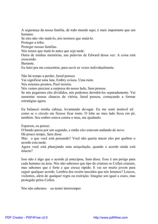 A segurança da nossa família, de todo mundo aqui, é mais importante que um
          humano.
          Se eles não vão matá-lo, nós teremos que matá-lo.
          Proteger a tribo.
          Proteger nossas famílias.
          Nós temos que matá-lo antes que seja tarde.
          Outra de minhas memórias, nas palavras de Edward dessa vez: A coisa está
          crescendo.
          Bastante.
          Eu lutei pra me concentrar, para ouvir as vozes individualmente.

          Não há tempo a perder, Jared pensou
          Vai significar uma luta, Embry avisou. Uma ruim.
          Nós estamos prontos, Paul insistiu.
          Nós vamos precisar a surpresa do nosso lado, Sam pensou.
          Se nós pegarmos eles divididos, nós podemos derrubá-los separadamente. Vai
          aumentar nossas chances de vitória, Jared pensou, começando a formar
          estratégias agora.

          Eu balancei minha cabeça, levantando devagar. Eu me senti instável ali
          como se o círculo me fizesse ficar tonto. O lobo ao meu lado ficou em pé,
          também. Seu ombro estava contra o meu, me ajudando.

          Esperem, eu pensei.
          O bando parou por um segundo, e então eles estavam andando de novo.
          Há pouco tempo, Sam disse.
          Mas o que você está pensando? Você não queria atacar eles por quebrar o
          acordo esta tarde.
          Agora você está planejando uma aniquilação, quando o acordo ainda está
          intacto?

          Isso não é algo que o acordo já antecipou, Sam disse. Esse é um perigo para
          cada humano na área. Nós não sabemos que tipo de criatura os Cullen criaram,
          mas sabemos que é forte e que cresce rápido. E vai ser muito jovem para
          seguir qualquer acordo. Lembra dos recém nascidos que nós lutamos? Loucos,
          violentos, além de qualquer regra ou restrição. Imagine um igual a esses, mas
          protegido pelos Cullen.

          Nós não sabemos     eu tentei interromper.




PDF Creator - PDF4Free v2.0                               http://www.pdf4free.com
 
