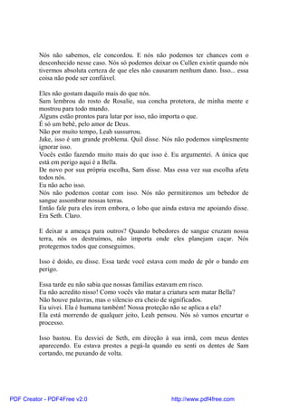 Nós não sabemos, ele concordou. E nós não podemos ter chances com o
          desconhecido nesse caso. Nós só podemos deixar os Cullen existir quando nós
          tivermos absoluta certeza de que eles não causaram nenhum dano. Isso... essa
          coisa não pode ser confiável.

          Eles não gostam daquilo mais do que nós.
          Sam lembrou do rosto de Rosalie, sua concha protetora, de minha mente e
          mostrou para todo mundo.
          Alguns estão prontos para lutar por isso, não importa o que.
          É só um bebê, pelo amor de Deus.
          Não por muito tempo, Leah sussurrou.
          Jake, isso é um grande problema. Quil disse. Nós não podemos simplesmente
          ignorar isso.
          Vocês estão fazendo muito mais do que isso é. Eu argumentei. A única que
          está em perigo aqui é a Bella.
          De novo por sua própria escolha, Sam disse. Mas essa vez sua escolha afeta
          todos nós.
          Eu não acho isso.
          Nós não podemos contar com isso. Nós não permitiremos um bebedor de
          sangue assombrar nossas terras.
          Então fale para eles irem embora, o lobo que ainda estava me apoiando disse.
          Era Seth. Claro.

          E deixar a ameaça para outros? Quando bebedores de sangue cruzam nossa
          terra, nós os destruímos, não importa onde eles planejam caçar. Nós
          protegemos todos que conseguimos.

          Isso é doido, eu disse. Essa tarde você estava com medo de pôr o bando em
          perigo.

          Essa tarde eu não sabia que nossas famílias estavam em risco.
          Eu não acredito nisso! Como vocês vão matar a criatura sem matar Bella?
          Não houve palavras, mas o silencio era cheio de significados.
          Eu uivei. Ela é humana também! Nossa proteção não se aplica a ela?
          Ela está morrendo de qualquer jeito, Leah pensou. Nós só vamos encurtar o
          processo.

          Isso bastou. Eu desviei de Seth, em direção à sua irmã, com meus dentes
          aparecendo. Eu estava prestes a pegá-la quando eu senti os dentes de Sam
          cortando, me puxando de volta.




PDF Creator - PDF4Free v2.0                               http://www.pdf4free.com
 
