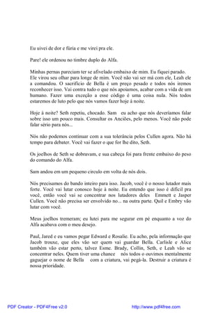 Eu uivei de dor e fúria e me virei pra ele.

          Pare! ele ordenou no timbre duplo do Alfa.

          Minhas pernas pareciam ter se afivelado embaixo de mim. Eu fiquei parado.
          Ele virou seu olhar para longe de mim. Você não vai ser má com ele, Leah ele
          a comandou. O sacrifício de Bella é um preço pesado e todos nós iremos
          reconhecer isso. Vai contra tudo o que nós apoiamos, acabar com a vida de um
          humano. Fazer uma exceção a esse código é uma coisa nula. Nós todos
          estaremos de luto pelo que nós vamos fazer hoje à noite.

          Hoje à noite? Seth repetiu, chocado. Sam eu acho que nós deveríamos falar
          sobre isso um pouco mais. Consultar os Anciões, pelo menos. Você não pode
          falar sério para nós...

          Nós não podemos continuar com a sua tolerância pelos Cullen agora. Não há
          tempo para debater. Você vai fazer o que for lhe dito, Seth.

          Os joelhos de Seth se dobravam, e sua cabeça foi para frente embaixo do peso
          do comando do Alfa.

          Sam andou em um pequeno circulo em volta de nós dois.

          Nós precisamos do bando inteiro para isso. Jacob, você é o nosso lutador mais
          forte. Você vai lutar conosco hoje à noite. Eu entendo que isso é difícil pra
          você, então você vai se concentrar nos lutadores deles Emmett e Jasper
          Cullen. Você não precisa ser envolvido no... na outra parte. Quil e Embry vão
          lutar com você.

          Meus joelhos tremeram; eu lutei para me segurar em pé enquanto a voz do
          Alfa acabava com o meu desejo.

          Paul, Jared e eu vamos pegar Edward e Rosalie. Eu acho, pela informação que
          Jacob trouxe, que eles vão ser quem vai guardar Bella. Carlisle e Alice
          também vão estar perto, talvez Esme. Brady, Collin, Seth, e Leah vão se
          concentrar neles. Quem tiver uma chance nós todos o ouvimos mentalmente
          gaguejar o nome de Bella com a criatura, vai pegá-la. Destruir a criatura é
          nossa prioridade.




PDF Creator - PDF4Free v2.0                               http://www.pdf4free.com
 