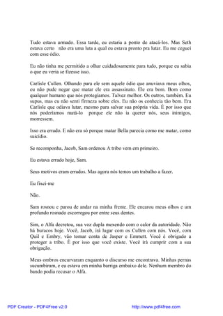 Tudo estava armado. Essa tarde, eu estaria a ponto de atacá-los. Mas Seth
          estava certo não era uma luta a qual eu estava pronto pra lutar. Eu me ceguei
          com esse ódio.

          Eu não tinha me permitido a olhar cuidadosamente para tudo, porque eu sabia
          o que eu veria se fizesse isso.

          Carlisle Cullen. Olhando para ele sem aquele ódio que anuviava meus olhos,
          eu não pude negar que matar ele era assassinato. Ele era bom. Bom como
          qualquer humano que nós protegíamos. Talvez melhor. Os outros, também. Eu
          supus, mas eu não senti firmeza sobre eles. Eu não os conhecia tão bem. Era
          Carlisle que odiava lutar, mesmo para salvar sua própria vida. É por isso que
          nós poderíamos matá-lo porque ele não ia querer nós, seus inimigos,
          morressem.

          Isso era errado. E não era só porque matar Bella parecia como me matar, como
          suicídio.

          Se recomponha, Jacob, Sam ordenou A tribo vem em primeiro.

          Eu estava errado hoje, Sam.

          Seus motivos eram errados. Mas agora nós temos um trabalho a fazer.

          Eu fixei-me

          Não.

          Sam rosnou e parou de andar na minha frente. Ele encarou meus olhos e um
          profundo rosnado escorregou por entre seus dentes.

          Sim, o Alfa decretou, sua voz dupla mexendo com o calor da autoridade. Não
          há buracos hoje. Você, Jacob, irá lugar com os Cullen com nós. Você, com
          Quil e Embry, vão tomar conta de Jasper e Emmett. Você é obrigado a
          proteger a tribo. É por isso que você existe. Você irá cumprir com a sua
          obrigação.

          Meus ombros encurvaram enquanto o discurso me encontrava. Minhas pernas
          sucumbiram, e eu estava em minha barriga embaixo dele. Nenhum membro do
          bando podia recusar o Alfa.




PDF Creator - PDF4Free v2.0                               http://www.pdf4free.com
 