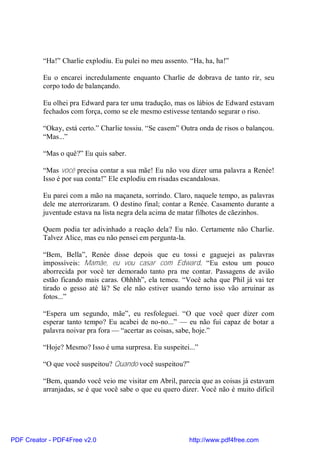 “Ha!” Charlie explodiu. Eu pulei no meu assento. “Ha, ha, ha!”

          Eu o encarei incredulamente enquanto Charlie de dobrava de tanto rir, seu
          corpo todo de balançando.

          Eu olhei pra Edward para ter uma tradução, mas os lábios de Edward estavam
          fechados com força, como se ele mesmo estivesse tentando segurar o riso.

          “Okay, está certo.” Charlie tossiu. “Se casem” Outra onda de risos o balançou.
          “Mas...”

          “Mas o quê?” Eu quis saber.

          “Mas você precisa contar a sua mãe! Eu não vou dizer uma palavra a Renée!
          Isso é por sua conta!” Ele explodiu em risadas escandalosas.

          Eu parei com a mão na maçaneta, sorrindo. Claro, naquele tempo, as palavras
          dele me aterrorizaram. O destino final; contar a Renée. Casamento durante a
          juventude estava na lista negra dela acima de matar filhotes de cãezinhos.

          Quem podia ter adivinhado a reação dela? Eu não. Certamente não Charlie.
          Talvez Alice, mas eu não pensei em pergunta-la.

          “Bem, Bella”, Renée disse depois que eu tossi e gaguejei as palavras
          impossíveis: Mamãe, eu vou casar com Edward. “Eu estou um pouco
          aborrecida por você ter demorado tanto pra me contar. Passagens de avião
          estão ficando mais caras. Ohhhh”, ela temeu. “Você acha que Phil já vai ter
          tirado o gesso até lá? Se ele não estiver usando terno isso vão arruinar as
          fotos...”

          “Espera um segundo, mãe”, eu resfoleguei. “O que você quer dizer com
          esperar tanto tempo? Eu acabei de no-no...” — eu não fui capaz de botar a
          palavra noivar pra fora — “acertar as coisas, sabe, hoje.”

          “Hoje? Mesmo? Isso é uma surpresa. Eu suspeitei...”

          “O que você suspeitou? Quando você suspeitou?”

          “Bem, quando você veio me visitar em Abril, parecia que as coisas já estavam
          arranjadas, se é que você sabe o que eu quero dizer. Você não é muito difícil




PDF Creator - PDF4Free v2.0                                http://www.pdf4free.com
 