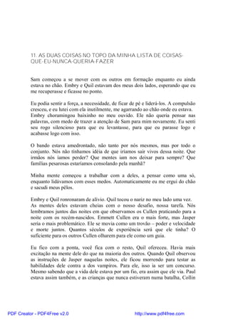 11. AS DUAS COISAS NO TOPO DA MINHA LISTA DE COISAS-
          QUE-EU-NUNCA-QUERIA-FAZER


          Sam começou a se mover com os outros em formação enquanto eu ainda
          estava no chão. Embry e Quil estavam dos meus dois lados, esperando que eu
          me recuperasse e ficasse no ponto.

          Eu podia sentir a força, a necessidade, de ficar de pé e liderá-los. A compulsão
          cresceu, e eu lutei com ela inutilmente, me agarrando ao chão onde eu estava.
          Embry choramingou baixinho no meu ouvido. Ele não queria pensar nas
          palavras, com medo de trazer a atenção de Sam para mim novamente. Eu senti
          seu rogo silencioso para que eu levantasse, para que eu parasse logo e
          acabasse logo com isso.

          O bando estava amedrontado, não tanto por nós mesmos, mas por todo o
          conjunto. Nós não tínhamos idéia de que iríamos sair vivos dessa noite. Que
          irmãos nós íamos perder? Que mentes iam nos deixar para sempre? Que
          famílias pesarosas estaríamos consolando pela manhã?

          Minha mente começou a trabalhar com a deles, a pensar como uma só,
          enquanto lidávamos com esses medos. Automaticamente eu me ergui do chão
          e sacudi meus pêlos.

          Embry e Quil ronronaram de alívio. Quil tocou o nariz no meu lado uma vez.
          As mentes deles estavam cheias com o nosso desafio, nossa tarefa. Nós
          lembramos juntos das noites em que observamos os Cullen praticando para a
          noite com os recém-nascidos. Emmett Cullen era o mais forte, mas Jasper
          seria o mais problemático. Ele se movia como um trovão – poder e velocidade
          e morte juntos. Quantos séculos de experiência será que ele tinha? O
          suficiente para os outros Cullen olharem para ele como um guia.

          Eu fico com a ponta, você fica com o resto, Quil ofereceu. Havia mais
          excitação na mente dele do que na maioria dos outros. Quando Quil observou
          as instruções de Jasper naquelas noites, ele ficou morrendo para testar as
          habilidades dele contra a dos vampiros. Para ele, isso ia ser um concurso.
          Mesmo sabendo que a vida dele estava por um fio, era assim que ele via. Paul
          estava assim também, e as crianças que nunca estiveram numa batalha, Collin




PDF Creator - PDF4Free v2.0                                 http://www.pdf4free.com
 