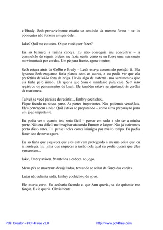 e Brady. Seth provavelmente estaria se sentindo da mesma forma – se os
          oponentes não fossem amigos dele.

          Jake? Quil me cutucou. O que você quer fazer?

          Eu só balancei a minha cabeça. Eu não conseguia me concentrar – a
          compulsão de seguir ordens me fazia sentir como se eu fosse uma marionete
          movimentada por cordas. Um pé para frente, agora o outro.

          Seth estava atrás de Collin e Brady – Leah estava assumindo posição lá. Ela
          ignorou Seth enquanto fazia planos com os outros, e eu podia ver que ela
          preferiria deixá-lo fora da briga. Havia algo de maternal nos sentimentos que
          ela tinha pelo irmão. Ela queria que Sam o mandasse para casa. Seth não
          registrou os pensamentos de Leah. Ele também estava se ajustando às cordas
          de marionete.

          Talvez se você parasse de resistir..., Embry cochichou.
          Fique focado na nossa parte. As partes importantes. Nós podemos vencê-los.
          Eles pertencem a nós! Quil estava se preparando – como uma preparação para
          um jogo importante.

          Eu podia ver o quanto isso seria fácil – pensar em nada a não ser a minha
          parte. Não era difícil me imaginar atacando Emmett e Jasper. Nós já estivemos
          perto disso antes. Eu pensei neles como inimigos por muito tempo. Eu podia
          fazer isso de novo agora.

          Eu só tinha que esquecer que eles estavam protegendo a mesma coisa que eu
          ia proteger. Eu tinha que esquecer a razão pela qual eu podia querer que eles
          vencessem...

          Jake, Embry avisou. Mantenha a cabeça no jogo.

          Meus pés se moveram desajeitados, tentando se soltar da força das cordas.

          Lutar não adianta nada, Embry cochichou de novo.

          Ele estava certo. Eu acabaria fazendo o que Sam queria, se ele quisesse me
          forçar. E ele queria. Obviamente.




PDF Creator - PDF4Free v2.0                                http://www.pdf4free.com
 