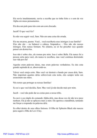 Ele ouviu imediatamente, ouviu a escolha que eu tinha feito e o som da voz
          Alpha em meus pensamentos.

          Ele deu um pulo para trás com um com chocado.

          Jacob? O que você fez?

          Eu não vou seguir você, Sam. Não em uma coisa tão errada.

          Ele me encarou, pasmo. Você... você escolheria seus inimigos à sua família?
          Eles não são – eu balancei a cabeça, limpando-a – Eles não são nossos
          inimigos. Eles nunca formam. No entanto, eu só fui perceber isso quando
          pensei em destruí-los.

          Isso não é sobre eles, ele rosnou pra mim. Isso é sobre Bella. Ela nunca foi a
          pessoa certa para você, ela nunca te escolheu, mas você continua destruindo
          sua vida por ela!

          Aquelas eram palavras duras, mas eram palavras verdadeiras. Eu deu uma
          grande aspirada de ar, absorvendo-as.

          Talvez você esteja certo. Mas você vai destruir o bando por causa dela, Sam.
          Não importam quantos deles sobrevivam esta noite, eles sempre terão um
          assassinato nas mãos.

          Nós temos que proteger as nossas famílias!

          Eu sei o que você decidiu, Sam. Mas você já não decide mais por mim.

          Jacob – você não pode dar as costas para a nossa tribo.

          Eu ouvi o eco duplo do comando Alpha dele, mas dessa vez ele não teve peso
          nenhum. Ele já não se aplicava mais a mim. Ele apertou a mandíbula, tentando
          me forçar a responder às palavras dele.

          Eu olhei dentro de seus olhos furiosos. O filho de Ephraim Black não nasceu
          para seguir o filho de Levi Uley.




PDF Creator - PDF4Free v2.0                                 http://www.pdf4free.com
 