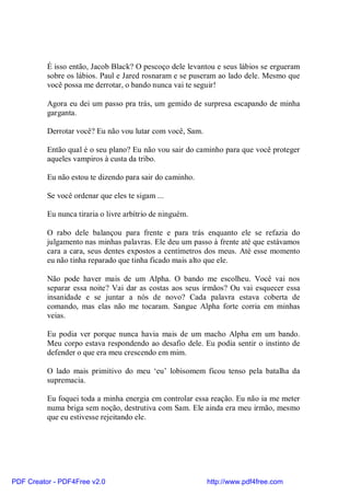 É isso então, Jacob Black? O pescoço dele levantou e seus lábios se ergueram
          sobre os lábios. Paul e Jared rosnaram e se puseram ao lado dele. Mesmo que
          você possa me derrotar, o bando nunca vai te seguir!

          Agora eu dei um passo pra trás, um gemido de surpresa escapando de minha
          garganta.

          Derrotar você? Eu não vou lutar com você, Sam.

          Então qual é o seu plano? Eu não vou sair do caminho para que você proteger
          aqueles vampiros à custa da tribo.

          Eu não estou te dizendo para sair do caminho.

          Se você ordenar que eles te sigam ...

          Eu nunca tiraria o livre arbítrio de ninguém.

          O rabo dele balançou para frente e para trás enquanto ele se refazia do
          julgamento nas minhas palavras. Ele deu um passo à frente até que estávamos
          cara a cara, seus dentes expostos a centímetros dos meus. Até esse momento
          eu não tinha reparado que tinha ficado mais alto que ele.

          Não pode haver mais de um Alpha. O bando me escolheu. Você vai nos
          separar essa noite? Vai dar as costas aos seus irmãos? Ou vai esquecer essa
          insanidade e se juntar a nós de novo? Cada palavra estava coberta de
          comando, mas elas não me tocaram. Sangue Alpha forte corria em minhas
          veias.

          Eu podia ver porque nunca havia mais de um macho Alpha em um bando.
          Meu corpo estava respondendo ao desafio dele. Eu podia sentir o instinto de
          defender o que era meu crescendo em mim.

          O lado mais primitivo do meu ‘eu’ lobisomem ficou tenso pela batalha da
          supremacia.

          Eu foquei toda a minha energia em controlar essa reação. Eu não ia me meter
          numa briga sem noção, destrutiva com Sam. Ele ainda era meu irmão, mesmo
          que eu estivesse rejeitando ele.




PDF Creator - PDF4Free v2.0                                http://www.pdf4free.com
 