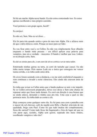 Só há um macho Alpha nesse bando. Eu não estou contestando isso. Eu estou
          apenas escolhendo o meu próprio caminho.

          Você pertence a um grupo agora, Jacob?

          Eu enrijeci.

          Eu não sei, Sam. Mas eu sei disso ...

          Ele foi para trás quando sentiu o peso do meu tom Alpha. Ele o afetava mais
          do que o dele afetava a mim. Porque eu nasci para ser líder.

          Eu vou ficar entre você e os Cullen. Eu não vou simplesmente ficar olhando
          enquanto o bando mata pessoas – era difícil aplicar essa palavra para
          vampiros, mas era a verdade – inocentes. O bando é melhor que isso. Lidere-
          os na direção certa, Sam.

          Eu dei as costas para ele, e um coro de uivos cortou o ar ao meu redor.

          Enterrando minhas garras na terra, eu corri do tumulto que causei. Eu não
          tinha muito tempo. Pelo menos Leah era a única que conseguia me vencer
          numa corrida, e eu tinha saído antes dela.

          Os uivos foram sumindo com a distância, e eu me senti confortável enquanto o
          som continuou a invadir a noite silenciosa. Eles ainda não estavam atrás de
          mim.

          Eu tinha que avisar os Cullen antes que o bando pudesse se unir e me impedir.
          Se os Cullen estivessem preparados, talvez isso desse a Sam uma chance de
          repensar antes que fosse tarde demais. Eu corri em direção à casa branca que
          eu ainda odiava, deixando a minha casa pra trás. Uma casa a qual eu não
          pertencia mais. Eu tinha dado as costas a ela.

          Hoje começou como qualquer outro dia. Eu fui para casa com a patrulha com
          o nascer do sol chuvoso, café da manhã com Billy e Rachel, televisão de má
          qualidade, briga com Paul. Como foi que tudo mudou tão completamente,
          ficou tão surreal? Como tudo ficou tão bagunçado e fora do lugar até que eu
          vim parar aqui, sozinho, Alpha sem querer, separado dos meus irmãos,
          escolhendo vampiros e não eles?




PDF Creator - PDF4Free v2.0                                 http://www.pdf4free.com
 