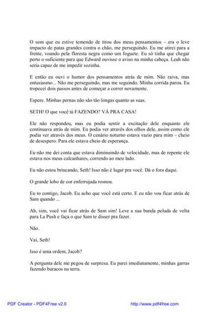 O som que eu estive temendo de tirou dos meus pensamentos – era o leve
          impacto de patas grandes contra o chão, me perseguindo. Eu me atirei para a
          frente, voando pela floresta negra como um foguete. Eu só tinha que chegar
          perto o suficiente para que Edward ouvisse o aviso na minha cabeça. Leah não
          seria capaz de me impedir sozinha.

          E então eu ouvi o humor dos pensamentos atrás de mim. Não raiva, mas
          entusiasmo... Não me perseguindo, mas me seguindo. Minha corrida parou. Eu
          tropecei dois passos antes de começar a correr novamente.

          Espere. Minhas pernas não são tão longas quanto as suas.

          SETH! O que você tá FAZENDO? VÁ PRA CASA!

          Ele não respondeu, mas eu podia sentir a excitação dele enquanto ele
          continuava atrás de mim. Eu podia ver através dos olhos dele, assim como ele
          podia ver através dos meus. O cenário noturno estava vazio para mim – cheio
          de desespero. Para ele estava cheio de esperança.

          Eu não me dei conta que estava diminuindo de velocidade, mas de repente ele
          estava nos meus calcanhares, correndo ao meu lado.

          Eu não estou brincando, Seth! Isso não é lugar pra você. Dá o fora daqui.

          O grande lobo de cor enferrujada rosnou.

          Eu to contigo, Jacob. Eu acho que você está certo. E eu não vou ficar atrás de
          Sam quando ...

          Ah, sim, você vai ficar atrás de Sam sim! Leve a sua bunda peluda de volta
          para La Push e faça o que Sam te disser pra fazer.

          Não.

          Vai, Seth!

          Isso é uma ordem, Jacob?

          A pergunta dele me pegou de surpresa. Eu parei imediatamente, minhas garras
          fazendo buracos na terra.




PDF Creator - PDF4Free v2.0                                http://www.pdf4free.com
 