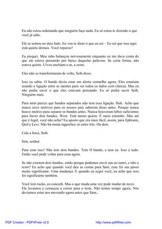 Eu não estou ordenando que ninguém faça nada. Eu só estou te dizendo o que
          você já sabe.

          Ele se sentou ao meu lado. Eu vou te dizer o que eu sei – Eu sei que isso aqui
          está quieto demais. Você reparou?

          Eu pisquei. Meu rabo balançou nervosamente enquanto eu me dava conta do
          que ele estava pensando por baixo daquelas palavras. Se certa forma, não
          estava quieto. Uivos enchiam o ar, a oeste.

          Eles não se transformaram de volta, Seth disse.

          Isso eu sabia. O bando devia estar em alerta vermelho agora. Eles estariam
          usando a ligação entre as mentes para ver todos os lados com clareza. Mas eu
          não podia ouvir o que eles estavam pensando. Eu só podia ouvir Seth.
          Ninguém mais.

          Para mim parece que bandos separados não tem essa ligação. Huh. Acho que
          nunca ouve motivos para os nossos pais saberem disso antes. Porque nunca
          houve motivo para separar os bandos antes. Nunca houveram lobos suficientes
          para haver dois bandos. Wow. Está muito quieto. É meio estranho. Mas até
          que é legal, você não acha? Eu aposto que era mais fácil, assim, para Ephraim,
          Quil e Levi. Não há muita tagarelice só entre três. Ou dois.

          Cala a boca, Seth.

          Sim, senhor.

          Para com isso! Não tem dois bandos. Tem O bando, e tem eu. Isso é tudo.
          Então você pode voltar para casa agora.

          Se não existem dois bandos, então porque podemos ouvir um ao outro, e não o
          resto? Eu acho que quando você deu as costas para Sam, esse foi um passo
          muito significante. Uma mudança. E quando eu segui você, eu acho que isso
          foi significante também.

          Você tem razão, eu concedi. Mas o que muda uma vez pode mudar de novo.
          Ele levantou e começou a correr para o leste. Não temos tempo agora. Nós
          devíamos estar nos movendo agora antes que Sam...




PDF Creator - PDF4Free v2.0                                 http://www.pdf4free.com
 