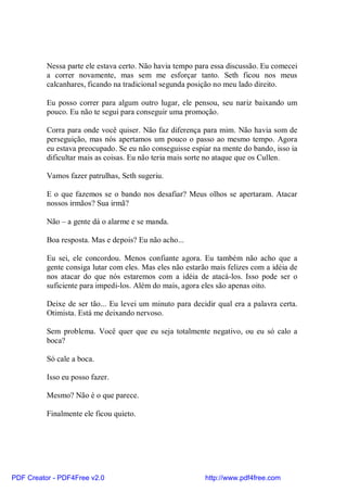 Nessa parte ele estava certo. Não havia tempo para essa discussão. Eu comecei
          a correr novamente, mas sem me esforçar tanto. Seth ficou nos meus
          calcanhares, ficando na tradicional segunda posição no meu lado direito.

          Eu posso correr para algum outro lugar, ele pensou, seu nariz baixando um
          pouco. Eu não te segui para conseguir uma promoção.

          Corra para onde você quiser. Não faz diferença para mim. Não havia som de
          perseguição, mas nós apertamos um pouco o passo ao mesmo tempo. Agora
          eu estava preocupado. Se eu não conseguisse espiar na mente do bando, isso ia
          dificultar mais as coisas. Eu não teria mais sorte no ataque que os Cullen.

          Vamos fazer patrulhas, Seth sugeriu.

          E o que fazemos se o bando nos desafiar? Meus olhos se apertaram. Atacar
          nossos irmãos? Sua irmã?

          Não – a gente dá o alarme e se manda.

          Boa resposta. Mas e depois? Eu não acho...

          Eu sei, ele concordou. Menos confiante agora. Eu também não acho que a
          gente consiga lutar com eles. Mas eles não estarão mais felizes com a idéia de
          nos atacar do que nós estaremos com a idéia de atacá-los. Isso pode ser o
          suficiente para impedi-los. Além do mais, agora eles são apenas oito.

          Deixe de ser tão... Eu levei um minuto para decidir qual era a palavra certa.
          Otimista. Está me deixando nervoso.

          Sem problema. Você quer que eu seja totalmente negativo, ou eu só calo a
          boca?

          Só cale a boca.

          Isso eu posso fazer.

          Mesmo? Não é o que parece.

          Finalmente ele ficou quieto.




PDF Creator - PDF4Free v2.0                                http://www.pdf4free.com
 