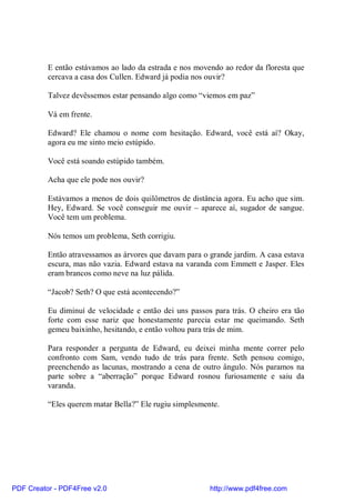 E então estávamos ao lado da estrada e nos movendo ao redor da floresta que
          cercava a casa dos Cullen. Edward já podia nos ouvir?

          Talvez devêssemos estar pensando algo como “viemos em paz”

          Vá em frente.

          Edward? Ele chamou o nome com hesitação. Edward, você está aí? Okay,
          agora eu me sinto meio estúpido.

          Você está soando estúpido também.

          Acha que ele pode nos ouvir?

          Estávamos a menos de dois quilômetros de distância agora. Eu acho que sim.
          Hey, Edward. Se você conseguir me ouvir – aparece aí, sugador de sangue.
          Você tem um problema.

          Nós temos um problema, Seth corrigiu.

          Então atravessamos as árvores que davam para o grande jardim. A casa estava
          escura, mas não vazia. Edward estava na varanda com Emmett e Jasper. Eles
          eram brancos como neve na luz pálida.

          “Jacob? Seth? O que está acontecendo?”

          Eu diminuí de velocidade e então dei uns passos para trás. O cheiro era tão
          forte com esse nariz que honestamente parecia estar me queimando. Seth
          gemeu baixinho, hesitando, e então voltou para trás de mim.

          Para responder a pergunta de Edward, eu deixei minha mente correr pelo
          confronto com Sam, vendo tudo de trás para frente. Seth pensou comigo,
          preenchendo as lacunas, mostrando a cena de outro ângulo. Nós paramos na
          parte sobre a “aberração” porque Edward rosnou furiosamente e saiu da
          varanda.

          “Eles querem matar Bella?” Ele rugiu simplesmente.




PDF Creator - PDF4Free v2.0                              http://www.pdf4free.com
 
