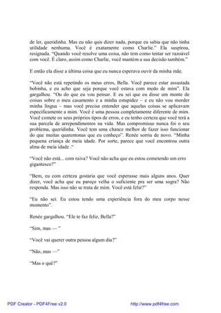 de ler, queridinha. Mas eu não quis dizer nada, porque eu sabia que não tinha
          utilidade nenhuma. Você é exatamente como Charlie.” Ela suspirou,
          resignada. “Quando você resolve uma coisa, não tem como tentar ser razoável
          com você. É claro, assim como Charlie, você mantém a sua decisão também.”

          E então ela disse a última coisa que eu nunca esperava ouvir da minha mãe.

          “Você não está repetindo os meus erros, Bella. Você parece estar assustada
          bobinha, e eu acho que seja porque você estava com medo de mim”. Ela
          gargalhou. “Ou do que eu vou pensar. E eu sei que eu disse um monte de
          coisas sobre o meu casamento e a minha estupidez – e eu não vou morder
          minha língua – mas você precisa entender que aquelas coisas se aplicavam
          especificamente a mim. Você é uma pessoa completamente diferente de mim.
          Você comete os seus próprios tipos de erros, e eu tenho certeza que você terá a
          sua parcela de arrependimentos na vida. Mas compromisso nunca foi o seu
          problema, queridinha. Você tem uma chance melhor de fazer isso funcionar
          do que muitas quarentonas que eu conheço”. Renée sorriu de novo. “Minha
          pequena criança de meia idade. Por sorte, parece que você encontrou outra
          alma de meia idade .“

          “Você não está... com raiva? Você não acha que eu estou cometendo um erro
          gigantesco?”

          “Bem, eu com certeza gostaria que você esperasse mais alguns anos. Quer
          dizer, você acha que eu pareço velha o suficiente pra ser uma sogra? Não
          responda. Mas isso não se trata de mim. Você está feliz?”

          “Eu não sei. Eu estou tendo uma experiência fora do meu corpo nesse
          momento”.

          Renée gargalhou. “Ele te faz feliz, Bella?”

          “Sim, mas — ”

          “Você vai querer outra pessoa algum dia?”

          “Não, mas —”

          “Mas o quê?”




PDF Creator - PDF4Free v2.0                                http://www.pdf4free.com
 