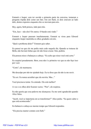 Emmett e Jasper, sem ter ouvido a primeira parte da conversa, tomaram a
          pergunta ríspida dele como um fato. Em um flash, os dois estavam ao lado
          dele, dentes expostos enquanto eles se moviam para nós.

          Hey, agora, Seth pensou, indo para trás.

          “Em, Jazz – não eles! Os outros. O bando está vindo.”

          Emmett e Jasper pararam imediatamente; Emmett se virou para Edward
          enquanto Jasper mantinha os olhos grudados em nós.

          “Qual o problema deles?” Emmett quis saber.

          Eu pensei no que ele me pediu mais cedo naquele dia. Quando se tratasse de
          Bella, não haviam linhas que ele não fosse cruzar. Sim, pediria.

          Ele pensou nisso e balançou a cabeça. “Eu acho que nisso você está certo.”

          Eu suspirei pesadamente. Bem, essa não é a primeira vez que eu não faço isso
          por você.

          “Certo”, ele murmurou.

          Me desculpe por não ter ajudado hoje. Eu te disse que ela não ia me ouvir.

          “Eu sei. Eu nunca acreditei que ela ouviria. Mas...”

          Você precisava tentar. Eu entendo. Ela está melhor?

          A voz e os olhos dele ficaram vazios. “Pior”, ele respirou.

          Eu não queria que essa palavra me alcançasse. Eu me senti agradecido quando
          Alice falou.

          “Jacob, você se importaria em se transformar?” Alice pediu. “Eu quero saber o
          que está acontecendo.”

          Eu balancei a cabeça ao mesmo tempo que Edward respondeu.

          “Ele precisa manter contato com Seth.”




PDF Creator - PDF4Free v2.0                                 http://www.pdf4free.com
 