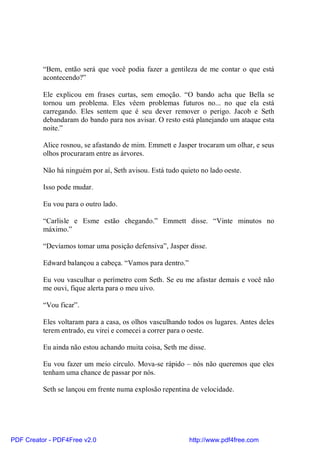 “Bem, então será que você podia fazer a gentileza de me contar o que está
          acontecendo?”

          Ele explicou em frases curtas, sem emoção. “O bando acha que Bella se
          tornou um problema. Eles vêem problemas futuros no... no que ela está
          carregando. Eles sentem que é seu dever remover o perigo. Jacob e Seth
          debandaram do bando para nos avisar. O resto está planejando um ataque esta
          noite.”

          Alice rosnou, se afastando de mim. Emmett e Jasper trocaram um olhar, e seus
          olhos procuraram entre as árvores.

          Não há ninguém por aí, Seth avisou. Está tudo quieto no lado oeste.

          Isso pode mudar.

          Eu vou para o outro lado.

          “Carlisle e Esme estão chegando.” Emmett disse. “Vinte minutos no
          máximo.”

          “Devíamos tomar uma posição defensiva”, Jasper disse.

          Edward balançou a cabeça. “Vamos para dentro.”

          Eu vou vasculhar o perímetro com Seth. Se eu me afastar demais e você não
          me ouvi, fique alerta para o meu uivo.

          “Vou ficar”.

          Eles voltaram para a casa, os olhos vasculhando todos os lugares. Antes deles
          terem entrado, eu virei e comecei a correr para o oeste.

          Eu ainda não estou achando muita coisa, Seth me disse.

          Eu vou fazer um meio círculo. Mova-se rápido – nós não queremos que eles
          tenham uma chance de passar por nós.

          Seth se lançou em frente numa explosão repentina de velocidade.




PDF Creator - PDF4Free v2.0                                http://www.pdf4free.com
 