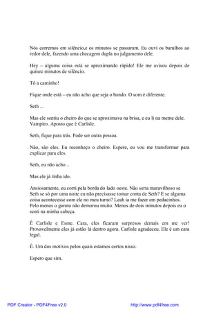Nós corremos em silêncio,e os minutos se passaram. Eu ouvi os barulhos ao
          redor dele, fazendo uma checagem dupla no julgamento dele.

          Hey – alguma coisa está se aproximando rápido! Ele me avisou depois de
          quinze minutos de silêncio.

          Tô a caminho!

          Fique onde está – eu não acho que seja o bando. O som é diferente.

          Seth ...

          Mas ele sentiu o cheiro do que se aproximava na brisa, e eu li na mente dele.
          Vampiro. Aposto que é Carlisle.

          Seth, fique para trás. Pode ser outra pessoa.

          Não, são eles. Eu reconheço o cheiro. Espere, eu vou me transformar para
          explicar para eles.

          Seth, eu não acho ..

          Mas ele já tinha ido.

          Ansiosamente, eu corri pela borda do lado oeste. Não seria maravilhoso se
          Seth se só por uma noite eu não precisasse tomar conta de Seth? E se alguma
          coisa acontecesse com ele no meu turno? Leah ia me fazer em pedacinhos.
          Pelo menos o garoto não demorou muito. Menos de dois minutos depois eu o
          senti na minha cabeça.

          É Carlisle e Esme. Cara, eles ficaram surpresos demais em me ver!
          Provavelmente eles já estão lá dentro agora. Carlisle agradeceu. Ele é um cara
          legal.

          É. Um dos motivos pelos quais estamos certos nisso.

          Espero que sim.




PDF Creator - PDF4Free v2.0                                 http://www.pdf4free.com
 