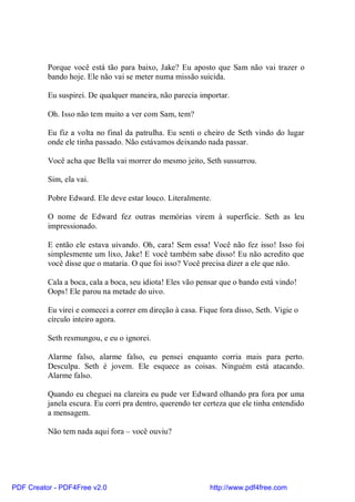 Porque você está tão para baixo, Jake? Eu aposto que Sam não vai trazer o
          bando hoje. Ele não vai se meter numa missão suicida.

          Eu suspirei. De qualquer maneira, não parecia importar.

          Oh. Isso não tem muito a ver com Sam, tem?

          Eu fiz a volta no final da patrulha. Eu senti o cheiro de Seth vindo do lugar
          onde ele tinha passado. Não estávamos deixando nada passar.

          Você acha que Bella vai morrer do mesmo jeito, Seth sussurrou.

          Sim, ela vai.

          Pobre Edward. Ele deve estar louco. Literalmente.

          O nome de Edward fez outras memórias virem à superfície. Seth as leu
          impressionado.

          E então ele estava uivando. Oh, cara! Sem essa! Você não fez isso! Isso foi
          simplesmente um lixo, Jake! E você também sabe disso! Eu não acredito que
          você disse que o mataria. O que foi isso? Você precisa dizer a ele que não.

          Cala a boca, cala a boca, seu idiota! Eles vão pensar que o bando está vindo!
          Oops! Ele parou na metade do uivo.

          Eu virei e comecei a correr em direção à casa. Fique fora disso, Seth. Vigie o
          círculo inteiro agora.

          Seth resmungou, e eu o ignorei.

          Alarme falso, alarme falso, eu pensei enquanto corria mais para perto.
          Desculpa. Seth é jovem. Ele esquece as coisas. Ninguém está atacando.
          Alarme falso.

          Quando eu cheguei na clareira eu pude ver Edward olhando pra fora por uma
          janela escura. Eu corri pra dentro, querendo ter certeza que ele tinha entendido
          a mensagem.

          Não tem nada aqui fora – você ouviu?




PDF Creator - PDF4Free v2.0                                 http://www.pdf4free.com
 