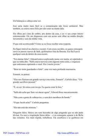 Ele balançou a cabeça uma vez.

          Isso seria muito mais fácil se a comunicação não fosse unilateral. Mas
          também, eu estava meio feliz por não estar na mente dele.

          Ele olhou por cima do ombro, pra dentro da casa, e eu vi seu corpo inteiro
          estremecendo. Ele me dispensou com um aceno sem olhar na minha direção
          novamente e saiu da minha vista.

          O que está acontecendo? Como se eu fosse receber uma resposta.

          Eu fiquei imóvel na clareira e escutei. Com esses ouvidos, eu quase conseguia
          ouvir os passos suaves de Seth, quilômetros fora da floresta. Era fácil ouvir
          qualquer som de dentro da casa escura.

          “Foi alarme falso”, Edward estava explicando numa voz morta, só repetindo o
          que eu tinha dito. “Seth estava nervoso com alguma outra coisa, e esqueceu
          que estávamos esperando o sinal. Ele é muito jovem.”

          “Bom ter totós guardando o forte”, uma voz mais profunda murmurou.

          Emmett, eu pensei.

          “Eles nos fizeram um grande serviço esta noite, Emmett”, Carlisle disse. “Um
          grande sacrifício pessoal.”

          “É, eu sei. Só estou com inveja. Eu queria estar lá fora.”

          “Seth não acha que Sam vai atacar agora”, Edward disse mecanicamente.

          “Não com a gente de sobreaviso, e sem dois membros do bando.”

          “O que Jacob acha?” Carlisle perguntou.

          “Ele não está tão otimista.”

          Ninguém falou. Houve um som baixinho de algo pingando que eu não pude
          divisar. Eu ouvi a respiração baixa deles – e eu conseguia separar a de Bella
          das restantes. Era mais ríspida, trabalhosa. Ela assobiava e se quebrava em




PDF Creator - PDF4Free v2.0                                  http://www.pdf4free.com
 