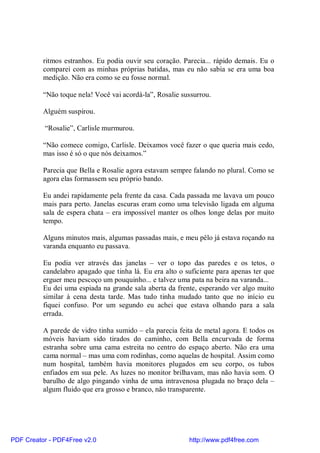 ritmos estranhos. Eu podia ouvir seu coração. Parecia... rápido demais. Eu o
          comparei com as minhas próprias batidas, mas eu não sabia se era uma boa
          medição. Não era como se eu fosse normal.

          “Não toque nela! Você vai acordá-la”, Rosalie sussurrou.

          Alguém suspirou.

          “Rosalie”, Carlisle murmurou.

          “Não comece comigo, Carlisle. Deixamos você fazer o que queria mais cedo,
          mas isso é só o que nós deixamos.”

          Parecia que Bella e Rosalie agora estavam sempre falando no plural. Como se
          agora elas formassem seu próprio bando.

          Eu andei rapidamente pela frente da casa. Cada passada me lavava um pouco
          mais para perto. Janelas escuras eram como uma televisão ligada em alguma
          sala de espera chata – era impossível manter os olhos longe delas por muito
          tempo.

          Alguns minutos mais, algumas passadas mais, e meu pêlo já estava roçando na
          varanda enquanto eu passava.

          Eu podia ver através das janelas – ver o topo das paredes e os tetos, o
          candelabro apagado que tinha lá. Eu era alto o suficiente para apenas ter que
          erguer meu pescoço um pouquinho... e talvez uma pata na beira na varanda...
          Eu dei uma espiada na grande sala aberta da frente, esperando ver algo muito
          similar à cena desta tarde. Mas tudo tinha mudado tanto que no início eu
          fiquei confuso. Por um segundo eu achei que estava olhando para a sala
          errada.

          A parede de vidro tinha sumido – ela parecia feita de metal agora. E todos os
          móveis haviam sido tirados do caminho, com Bella encurvada de forma
          estranha sobre uma cama estreita no centro do espaço aberto. Não era uma
          cama normal – mas uma com rodinhas, como aquelas de hospital. Assim como
          num hospital, também havia monitores plugados em seu corpo, os tubos
          enfiados em sua pele. As luzes no monitor brilhavam, mas não havia som. O
          barulho de algo pingando vinha de uma intravenosa plugada no braço dela –
          algum fluido que era grosso e branco, não transparente.




PDF Creator - PDF4Free v2.0                               http://www.pdf4free.com
 