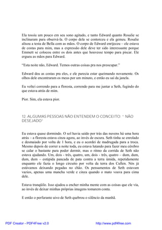 Ela tossiu um pouco em seu sono agitado, e tanto Edward quanto Rosalie se
          inclinaram para observá-la. O corpo dela se contorceu e ela gemeu. Rosalie
          alisou a testa de Bella com as mãos. O corpo de Edward enrijeceu – ele estava
          de costas para mim, mas a expressão dele deve ter sido interessante porque
          Emmett se colocou entre os dois antes que houvesse tempo para piscar. Ele
          ergueu as mãos para Edward.

          “Esta noite não, Edward. Temos outras coisas pra nos preocupar.”

          Edward deu as costas pra eles, e ele parecia estar queimando novamente. Os
          olhos dele encontraram os meus por um minuto, e então eu saí da janela.

          Eu voltei correndo para a floresta, correndo para me juntar a Seth, fugindo do
          que estava atrás de mim.

          Pior. Sim, ela estava pior.



          12. ALGUMAS PESSOAS NÃO ENTENDEM O CONCEITO: “ NÃO
          DESEJADO”


          Eu estava quase dormindo. O sol havia saído por trás das nuvens há uma hora
          atrás – a floresta estava cinza agora, ao invés de escura. Seth tinha se enrolado
          e desmaiado por volta de 1 hora, e eu o acordei de madrugada para a troca.
          Mesmo depois de correr a noite toda, eu estava lutando para fazer meu cérebro
          se calar o bastante para poder dormir, mas o ritmo da corrida de Seth não
          estava ajudando. Um, dois - três, quatro, um, dois - três, quatro – dum, dum,
          dum, dum – estúpida pancada de pata contra a terra úmida, repetidamente
          enquanto ele fazia o longo circuito por volta da terra dos Cullen. Nós já
          estávamos deixando pegadas no chão. Os pensamentos de Seth estavam
          vazios, apenas uma mancha verde e cinza quando o mato voava para cima
          dele.

          Estava tranqüilo. Isso ajudou a encher minha mente com as coisas que ele via,
          ao invés de deixar minhas próprias imagens tomarem conta.

          E então o perfurante uivo de Seth quebrou o silêncio da manhã.




PDF Creator - PDF4Free v2.0                                  http://www.pdf4free.com
 