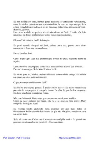Eu me inclinei do chão, minhas patas dianteiras se arrastando rapidamente,
          antes de minhas patas traseiras saírem do chão. Eu corri ao lugar em que Seth
          estava congelado, ouvindo com ele os passos de patas vindo em nossa direção.
          Bom dia, garotos.
          Um choro abalado se quebrou através dos dentes de Seth. E então nós dois
          rangemos os dentes conforme ouvíamos os novos pensamentos.

          Oh, cara! Vá embora, Leah! Seth rugiu.

          Eu parei quando cheguei até Seth, cabeça para trás, pronto para uivar
          novamente – desta vez para reclamar.

          Pare o barulho, Seth.

          Certo! Ugh! Ugh! Ugh! Ele choramingou e bateu no chão, raspando dobra na
          sujeira.

          Leah apareceu, seu pequeno corpo cinza mostrando-se através dos arbustos.
          Pare de choramingar, Seth. Você é só um bebê.

          Eu rosnei para ela, minhas orelhas achatadas contra minha cabeça. Ela saltou
          um passo para trás automaticamente.

          O que pensa que está fazendo, Leah?

          Ela bufou um suspiro pesado. É muito óbvio, não é? Eu estou entrando na
          porcaria do seu pequeno e renegado bando. Os cães de guarda dos vampiros.
          Ela latiu uma baixa e sarcástica risada.

          Não, você não está. Volte antes que eu arranque um de seus tendões.
          Como se você pudesse me pegar. Ela riu e se abaixou para correr. Quer
          competir, ó corajoso líder?

          Eu respirei fundo, enchendo meus pulmões até que meus lados se
          destacassem. Então quando tive certeza de que não iria gritar, soltei o ar com
          um sopro forte.

          Seth, vá contar aos Cullen que é somente sua estúpida irmã – Eu pensei nas
          palavras o mais cruelmente possível. – Eu cuido disso.




PDF Creator - PDF4Free v2.0                                http://www.pdf4free.com
 