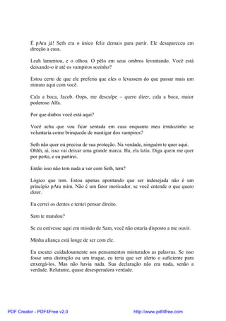 É pAra já! Seth era o único feliz demais para partir. Ele desapareceu em
          direção a casa.

          Leah lamentou, e o olhou. O pêlo em seus ombros levantando. Você está
          deixando-o ir até os vampiros sozinho?

          Estou certo de que ele preferia que eles o levassem do que passar mais um
          minuto aqui com você.

          Cala a boca, Jacob. Oops, me desculpe – quero dizer, cala a boca, maior
          poderoso Alfa.

          Por que diabos você está aqui?

          Você acha que vou ficar sentada em casa enquanto meu irmãozinho se
          voluntaria como brinquedo de mastigar dos vampiros?

          Seth não quer ou precisa de sua proteção. Na verdade, ninguém te quer aqui.
          Ohhh, ai, isso vai deixar uma grande marca. Ha, ela latiu. Diga quem me quer
          por perto, e eu partirei.

          Então isso não tem nada a ver com Seth, tem?

          Lógico que tem. Estou apenas apontando que ser indesejada não é um
          princípio pAra mim. Não é um fator motivador, se você entende o que quero
          dizer.

          Eu cerrei os dentes e tentei pensar direito.

          Sam te mandou?

          Se eu estivesse aqui em missão de Sam, você não estaria disposto a me ouvir.

          Minha aliança está longe de ser com ele.

          Eu escutei cuidadosamente aos pensamentos misturados as palavras. Se isso
          fosse uma distração ou um truque, eu teria que ser alerto o suficiente para
          enxergá-los. Mas não havia nada. Sua declaração não era nada, senão a
          verdade. Relutante, quase desesperadora verdade.




PDF Creator - PDF4Free v2.0                               http://www.pdf4free.com
 