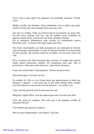 Você é leal a mim agora? Eu perguntei com profundo sarcasmo. Uh-huh.
          Certo.

          Minhas escolhas são limitadas. Estou trabalhando com as opções que tenho.
          Confie em mim, não estou gostando disso mais que você.

          Isso não era verdade. Tinha um irritável tipo de excitamento na mente dela.
          Ela não estava contente com isso, mas ela também estava montando em
          alguma estranha altura. Eu procurei sua mente, tentando entender.
          Ela se enfureceu, ofendendo-se pela invasão. Eu normalmente tentava
          direcionar Leah – eu nunca tentei achar lógica nela antes.

          Nós fomos interrompidos por Seth, pensando em sua explicação de Edward.
          Leah resmungou ansiosamente. O rosto de Edward, formado na mesma janela
          da noite passada, não mostrou reação às novidades. Era um rosto vazio, sem
          vida.

          Wow, ele parece mal. Seth murmurou para si mesmo. O vampiro não mostrou
          reação àquele pensamento também. Ele desapareceu pela casa. Seth se
          posicionou e voltou para onde estávamos. Leah relaxou um pouco.

          O que está acontecendo? Leah perguntou. Alcance-me para correr.

          Não há desculpas. Você não vai ficar.

          Na verdade, Sr. Alfa, eu vou. Porque desde que aparentemente eu tenho que
          pertencer a alguém – e não pense que eu não tenha tentado partir sozinha,
          você bem sabe por si mesmo que isso não funciona – eu escolho você.

          Leah, você não gosta de mim. Eu não gosto de você.

          Obrigada, Capitão Óbvio. Isso não importa para mim. Eu estou com Seth.

          Você não gosta de vampiros. Não acha que é um pequeno conflito de
          interesses bem ali?

          Você também não gosta de vampiros.

          Mas eu estou comprometido a esta aliança. Você não.




PDF Creator - PDF4Free v2.0                              http://www.pdf4free.com
 