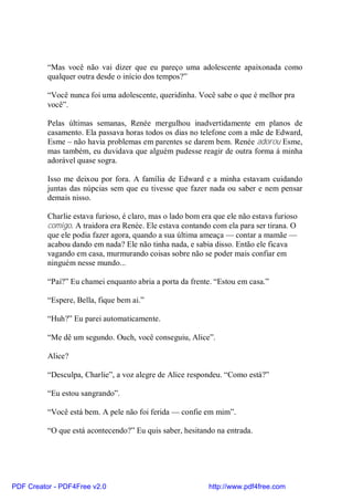 “Mas você não vai dizer que eu pareço uma adolescente apaixonada como
          qualquer outra desde o início dos tempos?”

          “Você nunca foi uma adolescente, queridinha. Você sabe o que é melhor pra
          você”.

          Pelas últimas semanas, Renée mergulhou inadvertidamente em planos de
          casamento. Ela passava horas todos os dias no telefone com a mãe de Edward,
          Esme – não havia problemas em parentes se darem bem. Renée adorou Esme,
          mas também, eu duvidava que alguém pudesse reagir de outra forma á minha
          adorável quase sogra.

          Isso me deixou por fora. A família de Edward e a minha estavam cuidando
          juntas das núpcias sem que eu tivesse que fazer nada ou saber e nem pensar
          demais nisso.

          Charlie estava furioso, é claro, mas o lado bom era que ele não estava furioso
          comigo. A traidora era Renée. Ele estava contando com ela para ser tirana. O
          que ele podia fazer agora, quando a sua última ameaça — contar a mamãe —
          acabou dando em nada? Ele não tinha nada, e sabia disso. Então ele ficava
          vagando em casa, murmurando coisas sobre não se poder mais confiar em
          ninguém nesse mundo...

          “Pai?” Eu chamei enquanto abria a porta da frente. “Estou em casa.”

          “Espere, Bella, fique bem ai.”

          “Huh?” Eu parei automaticamente.

          “Me dê um segundo. Ouch, você conseguiu, Alice”.

          Alice?

          “Desculpa, Charlie”, a voz alegre de Alice respondeu. “Como está?”

          “Eu estou sangrando”.

          “Você está bem. A pele não foi ferida — confie em mim”.

          “O que está acontecendo?” Eu quis saber, hesitando na entrada.




PDF Creator - PDF4Free v2.0                                 http://www.pdf4free.com
 