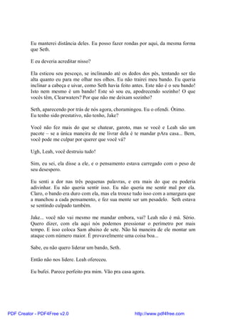 Eu manterei distância deles. Eu posso fazer rondas por aqui, da mesma forma
          que Seth.

          E eu deveria acreditar nisso?

          Ela esticou seu pescoço, se inclinando até os dedos dos pés, tentando ser tão
          alta quanto eu para me olhar nos olhos. Eu não trairei meu bando. Eu queria
          inclinar a cabeça e uivar, como Seth havia feito antes. Este não é o seu bando!
          Isto nem mesmo é um bando! Este só sou eu, apodrecendo sozinho! O que
          vocês têm, Clearwaters? Por que não me deixam sozinho?

          Seth, aparecendo por trás de nós agora, choramingou. Eu o ofendi. Ótimo.
          Eu tenho sido prestativo, não tenho, Jake?

          Você não fez mais do que se chatear, garoto, mas se você e Leah são um
          pacote – se a única maneira de me livrar dela é te mandar pAra casa... Bem,
          você pode me culpar por querer que você vá?

          Ugh, Leah, você destruiu tudo!

          Sim, eu sei, ela disse a ele, e o pensamento estava carregado com o peso de
          seu desespero.

          Eu senti a dor nas três pequenas palavras, e era mais do que eu poderia
          adivinhar. Eu não queria sentir isso. Eu não queria me sentir mal por ela.
          Claro, o bando era duro com ela, mas ela trouxe tudo isso com a amargura que
          a manchou a cada pensamento, e fez sua mente ser um pesadelo. Seth estava
          se sentindo culpado também.

          Jake... você não vai mesmo me mandar embora, vai? Leah não é má. Sério.
          Quero dizer, com ela aqui nós podemos pressionar o perímetro por mais
          tempo. E isso coloca Sam abaixo de sete. Não há maneira de ele montar um
          ataque com número maior. É provavelmente uma coisa boa...

          Sabe, eu não quero liderar um bando, Seth.

          Então não nos lidere. Leah ofereceu.

          Eu bufei. Parece perfeito pra mim. Vão pra casa agora.




PDF Creator - PDF4Free v2.0                                http://www.pdf4free.com
 