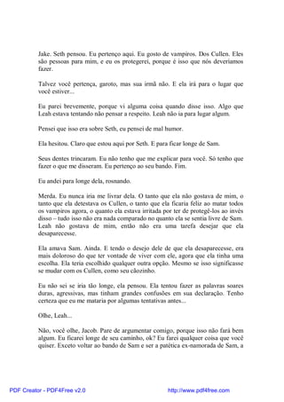 Jake. Seth pensou. Eu pertenço aqui. Eu gosto de vampiros. Dos Cullen. Eles
          são pessoas para mim, e eu os protegerei, porque é isso que nós deveríamos
          fazer.

          Talvez você pertença, garoto, mas sua irmã não. E ela irá para o lugar que
          você estiver...

          Eu parei brevemente, porque vi alguma coisa quando disse isso. Algo que
          Leah estava tentando não pensar a respeito. Leah não ia para lugar algum.

          Pensei que isso era sobre Seth, eu pensei de mal humor.

          Ela hesitou. Claro que estou aqui por Seth. E para ficar longe de Sam.

          Seus dentes trincaram. Eu não tenho que me explicar para você. Só tenho que
          fazer o que me disseram. Eu pertenço ao seu bando. Fim.

          Eu andei para longe dela, rosnando.

          Merda. Eu nunca iria me livrar dela. O tanto que ela não gostava de mim, o
          tanto que ela detestava os Cullen, o tanto que ela ficaria feliz ao matar todos
          os vampiros agora, o quanto ela estava irritada por ter de protegê-los ao invés
          disso – tudo isso não era nada comparado no quanto ela se sentia livre de Sam.
          Leah não gostava de mim, então não era uma tarefa desejar que ela
          desaparecesse.

          Ela amava Sam. Ainda. E tendo o desejo dele de que ela desaparecesse, era
          mais doloroso do que ter vontade de viver com ele, agora que ela tinha uma
          escolha. Ela teria escolhido qualquer outra opção. Mesmo se isso significasse
          se mudar com os Cullen, como seu cãozinho.

          Eu não sei se iria tão longe, ela pensou. Ela tentou fazer as palavras soares
          duras, agressivas, mas tinham grandes confusões em sua declaração. Tenho
          certeza que eu me mataria por algumas tentativas antes...

          Olhe, Leah...

          Não, você olhe, Jacob. Pare de argumentar comigo, porque isso não fará bem
          algum. Eu ficarei longe de seu caminho, ok? Eu farei qualquer coisa que você
          quiser. Exceto voltar ao bando de Sam e ser a patética ex-namorada de Sam, a




PDF Creator - PDF4Free v2.0                                 http://www.pdf4free.com
 
