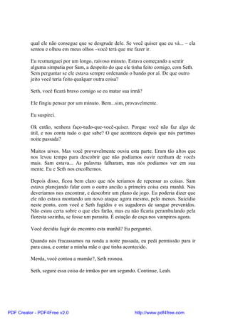 qual ele não consegue que se desgrude dele. Se você quiser que eu vá... – ela
          sentou e olhou em meus olhos –você terá que me fazer ir.

          Eu resmunguei por um longo, raivoso minuto. Estava começando a sentir
          alguma simpatia por Sam, a despeito do que ele tinha feito comigo, com Seth.
          Sem perguntar se ele estava sempre ordenando o bando por aí. De que outro
          jeito você teria feito qualquer outra coisa?

          Seth, você ficará bravo comigo se eu matar sua irmã?

          Ele fingiu pensar por um minuto. Bem...sim, provavelmente.

          Eu suspirei.

          Ok então, senhora faço-tudo-que-você-quiser. Porque você não faz algo de
          útil, e nos conta tudo o que sabe? O que aconteceu depois que nós partimos
          noite passada?

          Muitos uivos. Mas você provavelmente ouviu esta parte. Eram tão altos que
          nos levou tempo para descobrir que não podíamos ouvir nenhum de vocês
          mais. Sam estava... As palavras falharam, mas nós podíamos ver em sua
          mente. Eu e Seth nos encolhemos.

          Depois disso, ficou bem claro que nós teríamos de repensar as coisas. Sam
          estava planejando falar com o outro ancião a primeira coisa esta manhã. Nós
          deveríamos nos encontrar, e descobrir um plano de jogo. Eu poderia dizer que
          ele não estava montando um novo ataque agora mesmo, pelo menos. Suicídio
          neste ponto, com você e Seth fugidos e os sugadores de sangue prevenidos.
          Não estou certa sobre o que eles farão, mas eu não ficaria perambulando pela
          floresta sozinha, se fosse um parasita. É estação de caça nos vampiros agora.

          Você decidiu fugir do encontro esta manhã? Eu perguntei.

          Quando nós fracassamos na ronda a noite passada, eu pedi permissão para ir
          para casa, e contar a minha mãe o que tinha acontecido.

          Merda, você contou a mamãe?, Seth rosnou.

          Seth, segure essa coisa de irmãos por um segundo. Continue, Leah.




PDF Creator - PDF4Free v2.0                               http://www.pdf4free.com
 