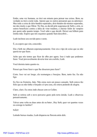 Então, uma vez humana, eu tirei um minuto para pensar nas coisas. Bem, na
          verdade eu tirei a noite toda. Aposto que os outros pensaram que eu adormeci.
          Mas toda a coisa de dois-bandos-separados, dois-bandos-de-mentes-separadas,
          me deu muito o que filtrar. No fim, eu decidi pela segurança de Seth e, erm, os
          outros benefícios contra a idéia de virar traidora, e cheirar fedor de vampiro
          por quem sabe quanto tempo. Você sabe o que decidi. Deixei um bilhete para
          minha mãe. Espero que nós ouçamos quando Sam descobrir...

          Leah inclinou seu ouvido para o oeste.

          É, eu espero que sim, concordei.

          Ela e Seth me olharam esperançosamente. Este era o tipo de coisa que eu não
          queria ter que fazer.

          Acho que nós temos que ficar de olho por agora. Isso é tudo que podemos
          fazer. Você provavelmente deveria tirar um cochilo, Leah.

          Você dormiu tanto quanto eu.

          Pensei que fosse fazer o que lhe disserem para fazer?

          Certo. Isso vai ser longo, ela resmungou e bocejou. Bem, tanto faz. Eu não
          ligo.

          Eu fico na fronteira, Jake. Não estou nem um pouco cansado. Seth estava tão
          feliz que eu não tinha o forçado a ir pra casa, ele estava pulando de alegria.

          Claro, claro. Eu estou indo checar com os Cullen.

          Seth se retirou sob o novo percurso gasto pela terra úmida. Leah o observou
          pensativamente.

          Talvez uma volta ou duas antes de eu bater...Hey Seth, quer ver quantas vezes
          eu consigo te lamber?

          NÃO!

          Latindo baixas risadas, Leah disparou na floresta atrás dele.




PDF Creator - PDF4Free v2.0                                   http://www.pdf4free.com
 
