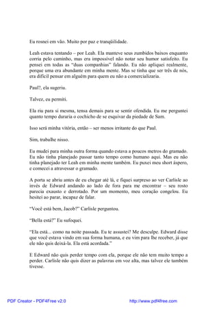 Eu rosnei em vão. Muito por paz e tranqüilidade.

          Leah estava tentando – por Leah. Ela manteve seus zumbidos baixos enquanto
          corria pelo caminho, mas era impossível não notar seu humor satisfeito. Eu
          pensei em todas as “duas companhias” falando. Eu não apliquei realmente,
          porque uma era abundante em minha mente. Mas se tinha que ser três de nós,
          era difícil pensar em alguém para quem eu não a comercializaria.

          Paul?, ela sugeriu.

          Talvez, eu permiti.

          Ela riu para si mesma, tensa demais para se sentir ofendida. Eu me perguntei
          quanto tempo duraria o cochicho de se esquivar da piedade de Sam.

          Isso será minha vitória, então – ser menos irritante do que Paul.

          Sim, trabalhe nisso.

          Eu mudei para minha outra forma quando estava a poucos metros do gramado.
          Eu não tinha planejado passar tanto tempo como humano aqui. Mas eu não
          tinha planejado ter Leah em minha mente também. Eu puxei meu short áspero,
          e comecei a atravessar o gramado.

          A porta se abriu antes de eu chegar até lá, e fiquei surpreso ao ver Carlisle ao
          invés de Edward andando ao lado de fora para me encontrar – seu rosto
          parecia exausto e derrotado. Por um momento, meu coração congelou. Eu
          hesitei ao parar, incapaz de falar.

          “Você está bem, Jacob?” Carlisle perguntou.

          “Bella está?” Eu sufoquei.

          “Ela está... como na noite passada. Eu te assustei? Me desculpe. Edward disse
          que você estava vindo em sua forma humana, e eu vim para lhe receber, já que
          ele não quis deixá-la. Ela está acordada.”

          E Edward não quis perder tempo com ela, porque ele não tem muito tempo a
          perder. Carlisle não quis dizer as palavras em voz alta, mas talvez ele também
          tivesse.




PDF Creator - PDF4Free v2.0                                  http://www.pdf4free.com
 