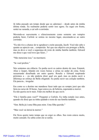 Já tinha passado um tempo desde que eu adormeci – desde antes da minha
          última ronda. Eu realmente poderia sentir isso agora. Eu segui em frente,
          sentei na varanda, e caí sob o corrimão.

          Movendo-se suavemente e silenciosamente como somente um vampiro
          poderia fazer, Carlisle se sentou no mesmo lugar, encostando-se ao outro
          corrimão.

          “Eu não tive a chance de te agradecer a noite passada, Jacob. Você não sabe o
          quanto eu aprecio sua... compaixão. Sei que seu objetivo era proteger a Bella,
          mas eu devo a você a segurança do resto de minha família também. Edward
          me disse o que você teve que fazer...”

          “Não mencione isso,” eu murmurei.

          “Se você prefere.”

          Nós sentamos em silêncio. Eu podia ouvir os outros dentro de casa. Emmett,
          Alice e Jasper, falando em vozes baixas e sérias no andar de cima. Esme
          sussurrando desafinada em outro quarto. Rosalie e Edward respirando
          próximos a – eu não poderia dizer qual era qual, mas eu podia ouvir a
          diferença no esforço de Bella ofegando. Eu podia ouvir seu coração também.
          Ele parecia... irregular.

          Era como se o destino me mandasse fazer tudo que eu sempre jurei que não
          faria no curso de 24 horas. Aqui estava eu, de bobeira, esperando-a morrer.
          Eu não queria ouvir mais. Falar era melhor do que ouvir.

          “Ela é família para você?” Perguntei a Carlisle. Eu tinha notado isso antes,
          quando ele disse que eu tinha ajudado o resto de sua família também.

          “Sim. Bella já é uma filha para mim. Uma filha querida.”

          “Mas você vai deixá-la morrer.”

          Ele ficou quieto tanto tempo que eu ergui os olhos. Seu rosto estava muito,
          muito cansado. Eu sabia como ele se sentia.




PDF Creator - PDF4Free v2.0                                http://www.pdf4free.com
 