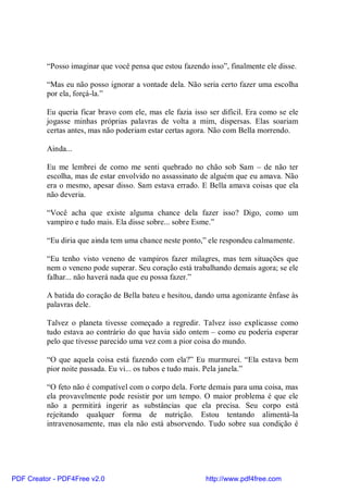 “Posso imaginar que você pensa que estou fazendo isso”, finalmente ele disse.

          “Mas eu não posso ignorar a vontade dela. Não seria certo fazer uma escolha
          por ela, forçá-la.”

          Eu queria ficar bravo com ele, mas ele fazia isso ser difícil. Era como se ele
          jogasse minhas próprias palavras de volta a mim, dispersas. Elas soariam
          certas antes, mas não poderiam estar certas agora. Não com Bella morrendo.

          Ainda...

          Eu me lembrei de como me senti quebrado no chão sob Sam – de não ter
          escolha, mas de estar envolvido no assassinato de alguém que eu amava. Não
          era o mesmo, apesar disso. Sam estava errado. E Bella amava coisas que ela
          não deveria.

          “Você acha que existe alguma chance dela fazer isso? Digo, como um
          vampiro e tudo mais. Ela disse sobre... sobre Esme.”

          “Eu diria que ainda tem uma chance neste ponto,” ele respondeu calmamente.

          “Eu tenho visto veneno de vampiros fazer milagres, mas tem situações que
          nem o veneno pode superar. Seu coração está trabalhando demais agora; se ele
          falhar... não haverá nada que eu possa fazer.”

          A batida do coração de Bella bateu e hesitou, dando uma agonizante ênfase às
          palavras dele.

          Talvez o planeta tivesse começado a regredir. Talvez isso explicasse como
          tudo estava ao contrário do que havia sido ontem – como eu poderia esperar
          pelo que tivesse parecido uma vez com a pior coisa do mundo.

          “O que aquela coisa está fazendo com ela?” Eu murmurei. “Ela estava bem
          pior noite passada. Eu vi... os tubos e tudo mais. Pela janela.”

          “O feto não é compatível com o corpo dela. Forte demais para uma coisa, mas
          ela provavelmente pode resistir por um tempo. O maior problema é que ele
          não a permitirá ingerir as substâncias que ela precisa. Seu corpo está
          rejeitando qualquer forma de nutrição. Estou tentando alimentá-la
          intravenosamente, mas ela não está absorvendo. Tudo sobre sua condição é




PDF Creator - PDF4Free v2.0                                http://www.pdf4free.com
 