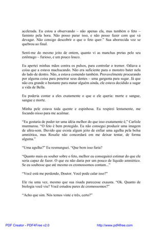 acelerada. Eu estou a observando – não apenas ela, mas também o feto –
          faminto pela hora. Não posso parar isso, e não posso fazer com que vá
          devagar. Não consigo descobrir o que o feto quer.” Sua aborrecida voz se
          quebrou ao final.

          Senti-me do mesmo jeito de ontem, quanto vi as manchas pretas pelo seu
          estômago – furioso, e um pouco louco.

          Eu apertei minhas mãos contra os pulsos, para controlar o tremor. Odiava a
          coisa que a estava machucando. Não era suficiente para o monstro bater nela
          do lado de dentro. Não, a estava comendo também. Provavelmente procurando
          por alguma coisa para penetrar seus dentes – uma garganta para sugar. Já que
          não era grande o bastante para matar alguém ainda, ele estava decidido a sugar
          a vida de Bella.

          Eu poderia contar a eles exatamente o que o ele queria: morte e sangue,
          sangue e morte.

          Minha pele estava toda quente e espinhosa. Eu respirei lentamente, me
          focando nisso para me acalmar.

          “Eu gostaria de poder ter uma idéia melhor do que isso exatamente é,” Carlisle
          murmurou. “O feto é bem protegido. Eu não consegui produzir uma imagem
          de ultra-som. Duvido que exista algum jeito de enfiar uma agulha pela bolsa
          amniótica, mas Rosalie não concordará em me deixar tentar, de forma
          alguma.”

          “Uma agulha?” Eu resmunguei. “Que bem isso faria?

          “Quanto mais eu souber sobre o feto, melhor eu conseguirei estimar do que ele
          seria capaz de fazer. O que eu não daria por um pouco de líquido amniótico.
          Se eu soubesse que até mesmo os cromossomos contam...”

          “Você está me perdendo, Doutor. Você pode calar isso?”

          Ele riu uma vez, mesmo que sua risada parecesse exausta. “Ok. Quanto de
          biologia você viu? Você estudou pares de cromossomos?”

          “Acho que sim. Nós temos vinte e três, certo?”




PDF Creator - PDF4Free v2.0                                http://www.pdf4free.com
 