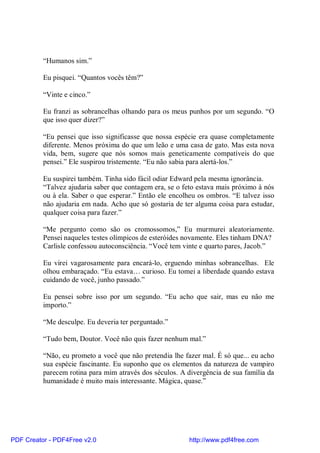 “Humanos sim.”

          Eu pisquei. “Quantos vocês têm?”

          “Vinte e cinco.”

          Eu franzi as sobrancelhas olhando para os meus punhos por um segundo. “O
          que isso quer dizer?”

          “Eu pensei que isso significasse que nossa espécie era quase completamente
          diferente. Menos próxima do que um leão e uma casa de gato. Mas esta nova
          vida, bem, sugere que nós somos mais geneticamente compatíveis do que
          pensei.” Ele suspirou tristemente. “Eu não sabia para alertá-los.”

          Eu suspirei também. Tinha sido fácil odiar Edward pela mesma ignorância.
          “Talvez ajudaria saber que contagem era, se o feto estava mais próximo à nós
          ou à ela. Saber o que esperar.” Então ele encolheu os ombros. “E talvez isso
          não ajudaria em nada. Acho que só gostaria de ter alguma coisa para estudar,
          qualquer coisa para fazer.”

          “Me pergunto como são os cromossomos,” Eu murmurei aleatoriamente.
          Pensei naqueles testes olímpicos de esteróides novamente. Eles tinham DNA?
          Carlisle confessou autoconsciência. “Você tem vinte e quarto pares, Jacob.”

          Eu virei vagarosamente para encará-lo, erguendo minhas sobrancelhas. Ele
          olhou embaraçado. “Eu estava… curioso. Eu tomei a liberdade quando estava
          cuidando de você, junho passado.”

          Eu pensei sobre isso por um segundo. “Eu acho que sair, mas eu não me
          importo.”

          “Me desculpe. Eu deveria ter perguntado.”

          “Tudo bem, Doutor. Você não quis fazer nenhum mal.”

          “Não, eu prometo a você que não pretendia lhe fazer mal. É só que... eu acho
          sua espécie fascinante. Eu suponho que os elementos da natureza de vampiro
          parecem rotina para mim através dos séculos. A divergência de sua família da
          humanidade é muito mais interessante. Mágica, quase.”




PDF Creator - PDF4Free v2.0                               http://www.pdf4free.com
 