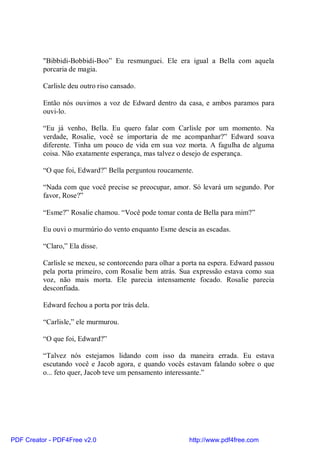 "Bibbidi-Bobbidi-Boo” Eu resmunguei. Ele era igual a Bella com aquela
          porcaria de magia.

          Carlisle deu outro riso cansado.

          Então nós ouvimos a voz de Edward dentro da casa, e ambos paramos para
          ouvi-lo.

          “Eu já venho, Bella. Eu quero falar com Carlisle por um momento. Na
          verdade, Rosalie, você se importaria de me acompanhar?” Edward soava
          diferente. Tinha um pouco de vida em sua voz morta. A fagulha de alguma
          coisa. Não exatamente esperança, mas talvez o desejo de esperança.

          “O que foi, Edward?” Bella perguntou roucamente.

          “Nada com que você precise se preocupar, amor. Só levará um segundo. Por
          favor, Rose?”

          “Esme?” Rosalie chamou. “Você pode tomar conta de Bella para mim?”

          Eu ouvi o murmúrio do vento enquanto Esme descia as escadas.

          “Claro,” Ela disse.

          Carlisle se mexeu, se contorcendo para olhar a porta na espera. Edward passou
          pela porta primeiro, com Rosalie bem atrás. Sua expressão estava como sua
          voz, não mais morta. Ele parecia intensamente focado. Rosalie parecia
          desconfiada.

          Edward fechou a porta por trás dela.

          “Carlisle,” ele murmurou.

          “O que foi, Edward?”

          “Talvez nós estejamos lidando com isso da maneira errada. Eu estava
          escutando você e Jacob agora, e quando vocês estavam falando sobre o que
          o... feto quer, Jacob teve um pensamento interessante.”




PDF Creator - PDF4Free v2.0                               http://www.pdf4free.com
 