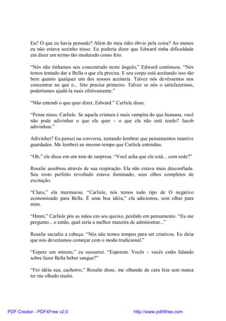 Eu? O que eu havia pensado? Além do meu ódio óbvio pela coisa? Ao menos
          eu não estava sozinho nisso. Eu poderia dizer que Edward tinha dificuldade
          em dizer um termo tão moderado como feto.

          “Nós não tínhamos nos concentrado neste ângulo,” Edward continuou. “Nós
          temos tentado dar a Bella o que ela precisa. E seu corpo está aceitando isso tão
          bem quanto qualquer um dos nossos aceitaria. Talvez nós devêssemos nos
          concentrar no que o... feto precisa primeiro. Talvez se nós o satisfazermos,
          poderíamos ajudá-la mais efetivamente.”

          “Não entendi o que quer dizer, Edward.” Carlisle disse.

          “Pense nisso, Carlisle. Se aquela criatura é mais vampira do que humana, você
          não pode adivinhar o que ela quer – o que ela não está tendo? Jacob
          adivinhou.”

          Adivinhei? Eu pensei na conversa, tentando lembrar que pensamentos mantive
          guardados. Me lembrei ao mesmo tempo que Carlisle entendeu.

          “Oh,” ele disse em um tom de surpresa. “Você acha que ele está... com sede?”

          Rosalie assobiou através de sua respiração. Ela não estava mais desconfiada.
          Seu rosto perfeito revoltado estava iluminado, seus olhos completos de
          excitação.

          “Claro,” ela murmurou. “Carlisle, nós temos todo tipo de O negativo
          economizado para Bella. É uma boa idéia,” ela adicionou, sem olhar para
          mim.

          “Hmm,” Carlisle pôs as mãos em seu queixo, perdido em pensamento. “Eu me
          pergunto... e então, qual seria a melhor maneira de administrar...”

          Rosalie sacudiu a cabeça. “Nós não temos tempos para ser criativos. Eu diria
          que nós deveríamos começar com o modo tradicional.”

          “Espere um minuto,” eu sussurrei. “Esperem. Vocês – vocês estão falando
          sobre fazer Bella beber sangue?”

          “Foi idéia sua, cachorro,” Rosalie disse, me olhando de cara feia sem nunca
          ter me olhado muito.




PDF Creator - PDF4Free v2.0                                 http://www.pdf4free.com
 