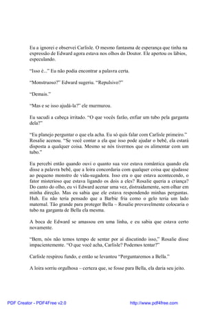 Eu a ignorei e observei Carlisle. O mesmo fantasma de esperança que tinha na
          expressão de Edward agora estava nos olhos do Doutor. Ele apertou os lábios,
          especulando.

          “Isso é...” Eu não podia encontrar a palavra certa.

          “Monstruoso?” Edward sugeriu. “Repulsivo?”

          “Demais.”

          “Mas e se isso ajudá-la?” ele murmurou.

          Eu sacudi a cabeça irritado. “O que vocês farão, enfiar um tubo pela garganta
          dela?”

          “Eu planejo perguntar o que ela acha. Eu só quis falar com Carlisle primeiro.”
          Rosalie acenou. “Se você contar a ela que isso pode ajudar o bebê, ela estará
          disposta a qualquer coisa. Mesmo se nós tivermos que os alimentar com um
          tubo.”

          Eu percebi então quando ouvi o quanto sua voz estava romântica quando ela
          disse a palavra bebê, que a loira concordaria com qualquer coisa que ajudasse
          ao pequeno monstro de vida-sugadora. Isso era o que estava acontecendo, o
          fator misterioso que estava ligando os dois a eles? Rosalie queria a criança?
          Do canto do olho, eu vi Edward acenar uma vez, distraidamente, sem olhar em
          minha direção. Mas eu sabia que ele estava respondendo minhas perguntas.
          Huh. Eu não teria pensado que a Barbie fria como o gelo teria um lado
          maternal. Tão grande para proteger Bella – Rosalie provavelmente colocaria o
          tubo na garganta de Bella ela mesma.

          A boca de Edward se amassou em uma linha, e eu sabia que estava certo
          novamente.

          “Bem, nós não temos tempo de sentar por aí discutindo isso,” Rosalie disse
          impacientemente. “O que você acha, Carlisle? Podemos tentar?”

          Carlisle respirou fundo, e então se levantou “Perguntaremos a Bella.”

          A loira sorriu orgulhosa – certeza que, se fosse para Bella, ela daria seu jeito.




PDF Creator - PDF4Free v2.0                                     http://www.pdf4free.com
 