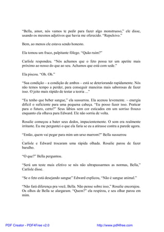 “Bella, amor, nós vamos te pedir para fazer algo monstruoso,” ele disse,
          usando os mesmos adjetivos que havia me oferecido. “Repulsivo.”

          Bem, ao menos ele estava sendo honesto.

          Ela tomou um fraco, palpitante fôlego. “Quão ruim?”

          Carlisle respondeu. “Nós achamos que o feto possa ter um apetite mais
          próximo ao nosso do que ao seu. Achamos que está com sede.”

          Ela piscou. “Oh. Oh.”

          “Sua condição – a condição de ambos – está se deteriorando rapidamente. Nós
          não temos tempo a perder, para conseguir maneiras mais saborosas de fazer
          isso. O jeito mais rápido de testar a teoria ...”

          “Eu tenho que beber sangue,” ela sussurrou. Ela acenou levemente. – energia
          difícil o suficiente para uma pequena cabeça. “Eu posso fazer isso. Praticar
          para o futuro, certo?” Seus lábios sem cor esticados em um sorriso frouxo
          enquanto ela olhava para Edward. Ele não sorriu de volta.

          Rosalie começou a bater seus dedos, impacientemente. O som era realmente
          irritante. Eu me perguntei o que ela faria se eu a atirasse contra a parede agora.

          “Então, quem vai pegar para mim um urso marrom?” Bella sussurrou
          .
          Carlisle e Edward trocaram uma rápida olhada. Rosalie parou de fazer
          barulho.

          “O que?” Bella perguntou.

          “Será um teste mais efetivo se nós não ultrapassarmos as normas, Bella,”
          Carlisle disse.

          “Se o feto está desejando sangue” Edward explicou, “Não é sangue animal.”

          “Não fará diferença pra você, Bella. Não pense sobre isso,” Rosalie encorajou.
          Os olhos de Bella se alargaram. “Quem?” ela respirou, e seu olhar parou em
          mim.




PDF Creator - PDF4Free v2.0                                  http://www.pdf4free.com
 