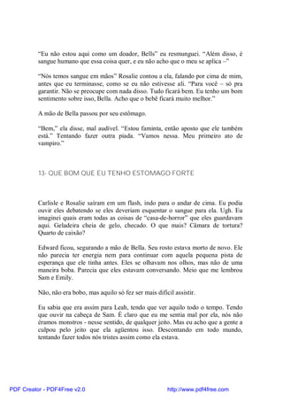 “Eu não estou aqui como um doador, Bells” eu resmunguei. “Além disso, é
          sangue humano que essa coisa quer, e eu não acho que o meu se aplica –”

          “Nós temos sangue em mãos” Rosalie contou a ela, falando por cima de mim,
          antes que eu terminasse, como se eu não estivesse ali. “Para você – só pra
          garantir. Não se preocupe com nada disso. Tudo ficará bem. Eu tenho um bom
          sentimento sobre isso, Bella. Acho que o bebê ficará muito melhor.”

          A mão de Bella passou por seu estômago.

          “Bem,” ela disse, mal audível. “Estou faminta, então aposto que ele também
          está.” Tentando fazer outra piada. “Vamos nessa. Meu primeiro ato de
          vampiro.”



          13- QUE BOM QUE EU TENHO ESTOMAGO FORTE



          Carlisle e Rosalie saíram em um flash, indo para o andar de cima. Eu podia
          ouvir eles debatendo se eles deveriam esquentar o sangue para ela. Ugh. Eu
          imaginei quais eram todas as coisas de “casa-de-horror” que eles guardavam
          aqui. Geladeira cheia de gelo, checado. O que mais? Câmara de tortura?
          Quarto de caixão?

          Edward ficou, segurando a mão de Bella. Seu rosto estava morto de novo. Ele
          não parecia ter energia nem para continuar com aquela pequena pista de
          esperança que ele tinha antes. Eles se olhavam nos olhos, mas não de uma
          maneira boba. Parecia que eles estavam conversando. Meio que me lembrou
          Sam e Emily.

          Não, não era bobo, mas aquilo só fez ser mais difícil assistir.

          Eu sabia que era assim para Leah, tendo que ver aquilo todo o tempo. Tendo
          que ouvir na cabeça de Sam. É claro que eu me sentia mal por ela, nós não
          éramos monstros - nesse sentido, de qualquer jeito. Mas eu acho que a gente a
          culpou pelo jeito que ela agüentou isso. Descontando em todo mundo,
          tentando fazer todos nós tristes assim como ela estava.




PDF Creator - PDF4Free v2.0                                  http://www.pdf4free.com
 
