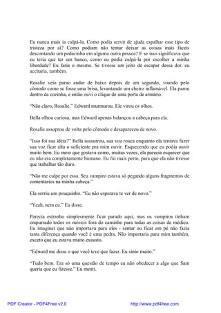 Eu nunca mais ia culpá-la. Como podia servir de ajuda espalhar esse tipo de
          tristeza por aí? Como podiam não tentar deixar as coisas mais fáceis
          descontando um pedacinho em alguma outra pessoa? E se isso significava que
          eu teria que ter um banco, como eu podia culpá-la por escolher a minha
          liberdade? Eu faria o mesmo. Se tivesse um jeito de escapar dessa dor, eu
          aceitaria, também.

          Rosalie veio parao andar de baixo depois de um segundo, voando pelo
          cômodo como se fosse uma brisa, levantando um cheiro inflamável. Ela parou
          dentro da cozinha, e então ouvi o clique de uma porta de armário.

          “Não claro, Rosalie.” Edward murmurou. Ele virou os olhos.

          Bella olhou curiosa, mas Edward apenas balançou a cabeça para ela.

          Rosalie assoprou de volta pelo cômodo e desapareceu de novo.

          “Isso foi sua idéia?” Bella sussurrou, sua voz rouca enquanto ela tentava fazer
          sua voz ficar alta o suficiente pra mim ouvir. Esquecendo que eu podia ouvir
          muito bem. Eu meio que gostava como, muitas vezes, ela parecia esquecer que
          eu não era completamente humano. Eu fui mais perto, para que ela não tivesse
          que trabalhar tão duro.

          “Não me culpe por essa. Seu vampiro estava só pegando alguns fragmentos de
          comentários na minha cabeça.”

          Ela sorriu um pouquinho. “Eu não esperava te ver de novo.”

          “Yeah, nem eu.” Eu disse.

          Parecia estranho simplesmente ficar parado aqui, mas os vampiros tinham
          empurrado todos os móveis fora do caminho para todas as coisas de médico.
          Eu imaginei que não importava para eles - sentar ou ficar em pé não fazia
          tanta diferença quando você é uma pedra. Não importaria para mim também,
          exceto que eu estava muito exausto.

          “Edward me disse o que você teve que fazer. Eu sinto muito.”

          “Tudo bem. Era só uma questão de tempo eu não obedecer a algo que Sam
          queria que eu fizesse.” Eu menti.




PDF Creator - PDF4Free v2.0                                http://www.pdf4free.com
 