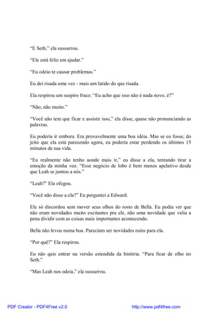 “E Seth,” ela sussurrou.

          “Ele está feliz em ajudar.”

          “Eu odeio te causar problemas.”

          Eu dei risada uma vez - mais um latido do que risada.

          Ela respirou um suspiro fraco. “Eu acho que isso não é nada novo, é?”

          “Não, não muito.”

          “Você não tem que ficar e assistir isso,” ela disse, quase não pronunciando as
          palavras.

          Eu poderia ir embora. Era provavelmente uma boa idéia. Mas se eu fosse, do
          jeito que ela está parecendo agora, eu poderia estar perdendo os últimos 15
          minutos de sua vida.

          “Eu realmente não tenho aonde mais ir,” eu disse a ela, tentando tirar a
          emoção da minha voz. “Esse negócio de lobo é bem menos apelativo desde
          que Leah se juntou a nós.”

          “Leah?” Ela ofegou.

          “Você não disse a ela?” Eu perguntei a Edward.

          Ele só discordou sem mover seus olhos do rosto de Bella. Eu podia ver que
          não eram novidades muito excitantes pra ele, não uma novidade que valia a
          pena dividir com as coisas mais importantes acontecendo.

          Bella não levou numa boa. Pareciam ser novidades ruins para ela.

          “Por quê?” Ela respirou.

          Eu não quis entrar na versão estendida da história. “Para ficar de olho no
          Seth.”

          “Mas Leah nos odeia,” ela sussurrou.




PDF Creator - PDF4Free v2.0                                http://www.pdf4free.com
 
