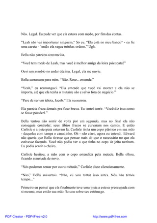 Nós. Legal. Eu pude ver que ela estava com medo, por fim das contas.

          “Leah não vai importunar ninguém,” Só eu. “Ela está no meu bando” - eu fiz
          uma careta - “então ela segue minhas ordens.” Ugh.

          Bella não pareceu convencida.

          “Você tem medo de Leah, mas você é melhor amiga da loira psicopata?”

          Ouvi um assobio no andar décima. Legal, ela me ouviu.

          Bella carrancou para mim. “Não. Rose... entende.”

          “Yeah,” eu resmunguei. “Ela entende que você vai morrer e ela não se
          importa, até que ela tenha o mutante são e salvo fora do negócio.”

          “Pare de ser um idiota, Jacob.” Ela sussurrou.

          Ela parecia fraca demais pra ficar brava. Eu tentei sorrir. “Você diz isso como
          se fosse possível.”

          Bella tentou não sorrir de volta por um segundo, mas no final ela não
          conseguia controlar; seus lábios fracos se curvaram nos cantos. E então
          Carlisle e a psicopata estavam lá. Carlisle tinha um copo plástico em sua mão
          - daquelas com tampa e canudinho. Oh - não claro, agora eu entendi. Edward
          não queria que Bella tivesse que pensar mais do que o necessário no que ela
          estivesse fazendo. Você não podia ver o que tinha no copo de jeito nenhum.
          Eu podia sentir o cheiro.

          Carlisle hesitou, a mão com o copo estendida pela metade. Bella olhou,
          ficando assustada de novo.

          “Nós podemos tentar por outro método,” Carlisle disse silenciosamente.

          “Não,” Bella sussurrou. “Não, eu vou tentar isso antes. Nós não temos
          tempo...”

          Primeiro eu pensei que ela finalmente teve uma pista a estava preocupada com
          si mesma, mas então sua mão flutuou sobre seu estômago.




PDF Creator - PDF4Free v2.0                                http://www.pdf4free.com
 