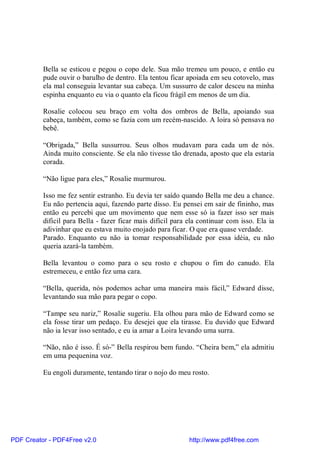 Bella se esticou e pegou o copo dele. Sua mão tremeu um pouco, e então eu
          pude ouvir o barulho de dentro. Ela tentou ficar apoiada em seu cotovelo, mas
          ela mal conseguia levantar sua cabeça. Um sussurro de calor desceu na minha
          espinha enquanto eu via o quanto ela ficou frágil em menos de um dia.

          Rosalie colocou seu braço em volta dos ombros de Bella, apoiando sua
          cabeça, também, como se fazia com um recém-nascido. A loira só pensava no
          bebê.

          “Obrigada,” Bella sussurrou. Seus olhos mudavam para cada um de nós.
          Ainda muito consciente. Se ela não tivesse tão drenada, aposto que ela estaria
          corada.

          “Não ligue para eles,” Rosalie murmurou.

          Isso me fez sentir estranho. Eu devia ter saído quando Bella me deu a chance.
          Eu não pertencia aqui, fazendo parte disso. Eu pensei em sair de fininho, mas
          então eu percebi que um movimento que nem esse só ia fazer isso ser mais
          difícil para Bella - fazer ficar mais difícil para ela continuar com isso. Ela ia
          adivinhar que eu estava muito enojado para ficar. O que era quase verdade.
          Parado. Enquanto eu não ia tomar responsabilidade por essa idéia, eu não
          queria azará-la também.

          Bella levantou o como para o seu rosto e chupou o fim do canudo. Ela
          estremeceu, e então fez uma cara.

          “Bella, querida, nós podemos achar uma maneira mais fácil,” Edward disse,
          levantando sua mão para pegar o copo.

          “Tampe seu nariz,” Rosalie sugeriu. Ela olhou para mão de Edward como se
          ela fosse tirar um pedaço. Eu desejei que ela tirasse. Eu duvido que Edward
          não ia levar isso sentado, e eu ia amar a Loira levando uma surra.

          “Não, não é isso. É só-” Bella respirou bem fundo. “Cheira bem,” ela admitiu
          em uma pequenina voz.

          Eu engoli duramente, tentando tirar o nojo do meu rosto.




PDF Creator - PDF4Free v2.0                                  http://www.pdf4free.com
 