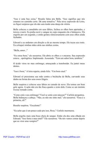 “Isso é uma boa coisa,” Rosalie falou pra Bella. “Isso significa que nós
          estamos no caminho certo. Dá uma tentativa.” Pela nova expressão da Loira,
          eu fiquei surpreso que ela não saiu tendo uma dança da vitória.

          Bella colocou o canudinho em seus lábios, fechou os olhos bem apertados, e
          torceu o nariz. Eu podia ouvir o sangue no copo enquanto ela o balançava. Ela
          engoliu por um segundo, e então gemeu silenciosamente com seus olhos ainda
          fechados.

          Edward e eu andamos em direção a ela ao mesmo tempo. Ele tocou seu rosto.
          Eu coloquei minhas mãos atrás nas minhas costas.

          “Bella, amor...”

          “Eu estou bem,” ela sussurrou. Ela abriu os olhos e o encarou. Sua expressão
          estava... apologética. Implorando. Assustada. “Tem um sabor bom, também.”

          O ácido virou no meu estômago, ameaçando a transbordar. Eu juntei meus
          dentes.

          “Isso é bom,” A loira repetiu, ainda feliz. “Um bom sinal.”

          Edward só pressionou sua mão contra a bochecha de Bella, curvando seus
          dedos na forma dos seus ossos frágeis.

          Bella suspirou e colocou seus lábios no canudo de novo. Ela tomou um bom
          gole agora. A ação não era tão fraca quanto o resto dela. Como se um instinto
          tivesse tomado conta.

          “Como está o seu estômago? Você se sente com náuseas?” Carlisle perguntou.
          Bella balançou a cabeça. “Não, eu não me sinto mal,” ela sussurrou. “Essa é a
          primeira, eh?”

          Rosalie suspirou. “Excelente!”

          “Eu acho que é um pouco cedo pra isso, Rose,” Carlisle murmurou.

          Bella engoliu mais uma boca cheia de sangue. Então ela deu uma olhada em
          Edward. “Isso ferra o meu total?” Ela sussurrou. “Ou nós vamos contar depois
          que eu virar uma vampira?”




PDF Creator - PDF4Free v2.0                                 http://www.pdf4free.com
 