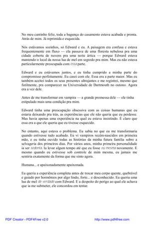 No meu cantinho feliz, toda a bagunça do casamento estava acabada e pronta.
          Atrás de mim. Já reprimida e esquecida.

          Nós estávamos sozinhos, só Edward e eu. A paisagem era confusa e estava
          frequentemente em fluxo — ela passava de uma floresta nebulosa pra uma
          cidade coberta de nuvens pra uma noite ártica — porque Edward estava
          mantendo o local da nossa lua de mel em segredo pra mim. Mas eu não estava
          particularmente preocupada com essa parte.

          Edward e eu estávamos juntos, e eu tinha cumprido a minha parte do
          compromisso perfeitamente. Eu casei com ele. Essa era a parte maior. Mas eu
          também aceitei todos os seus presentes ultrajantes e me registrei, mesmo que
          futilmente, pra comparecer na Universidade de Dartmouth no outono. Agora
          era a vez dele.

          Antes de me transformar em vampira — a grande promessa dele — ele tinha
          estipulado mais uma condição pra mim.

          Edward tinha uma preocupação obsessiva com as coisas humanas que eu
          estaria deixando pra trás, as experiências que ele não queria que eu perdesse.
          Mas havia apenas uma experiência na qual eu estava insistindo. É claro que
          essa era a que ele queria que eu tivesse esquecido.

          No entanto, aqui estava o problema. Eu sabia no que eu me transformaria
          quando estivesse tudo acabado. Eu vi vampiros recém-nascidos em primeira
          mão, e eu tinha ouvido todas as histórias da minha futura família sobre a
          selvageria dos primeiros dias. Por vários anos, minha primeira personalidade
          ia ser sedenta. Ia levar algum tempo até que eu fosse eu mesma novamente. E
          mesmo quando eu estivesse sob controle de mim mesma, eu jamais me
          sentiria exatamente da forma que me sinto agora.

          Humana... e apaixonadamente apaixonada.

          Eu queria a experiência completa antes de trocar meu corpo quente, quebrável
          e guiado por hormônios por algo lindo, forte... e desconhecido. Eu queria uma
          lua de mel de verdade com Edward. E a despeito do perigo ao qual ele achava
          que ia me submeter, ele concordou em tentar.




PDF Creator - PDF4Free v2.0                                http://www.pdf4free.com
 
