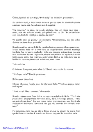 Ótimo, agora eu era o palhaço. “Bada bing.” Eu murmurei grossamente.

          Ela sorriu de novo, e então tomou mais um gole do copo. Eu estremeci quando
          o canudo puxou o ar, fazendo um som de sugador.

          “Eu consegui,” ela disse, parecendo satisfeita. Sua voz estava mais clara -
          rouca, mas não mais um suspiro pela primeira vez do dia. “Se eu continuar
          com isso, Carlisle, você tira as agulhas de mim?”

          “O quanto antes eu puder,” Ele prometeu. “Honestamente, elas não estão
          fazendo muito no lugar que estão.”

          Rosalie acariciou a testa de Bella, e então elas trocaram um olhar esperançoso.
          E todo mundo pode ver- o copo cheio de sangue humano fez uma diferença
          imediata. Sua cor estava mudando - tinha uma pequena insinuação de rosa em
          suas bochechas de cera. Agora ela parecia não precisar do apoio de Rosalie
          tanto quanto antes. Sua respiração estava mais fácil, e eu podia jurar que as
          batidas do seu coração estavam mais fortes, mais claras.

          Tudo acelerou.

          O fantasma de esperança nos olhos de Edward virou a coisa de verdade.

          “Você quer mais?” Rosalie pressionou.

          Bella ergueu os ombros.

          Edward olhou pra Rosalie antes de falar com Bella. “Você não precisa beber
          mais agora.”

          “Yeah, eu sei. Mas... eu quero,” ela admitiu.

          Rosalie colocou seus finos dedos por entre os cabelos de Bella. “Você não
          precisa ficar envergonhada por causa disso, Bella. Seu corpo precisa. Todos
          nós entendemos isso.” Seu tom estava calmo primeiramente, mas depois ela
          acrescentou duramente, “Qualquer um que não entende, não deveria estar
          aqui.”

          Foi para mim, claro, mas eu não ia deixar a Loira me atingir. Eu estava feliz
          que Bella estava melhor. E se tudo me deixava enojado? Eu nem disse nada.




PDF Creator - PDF4Free v2.0                                http://www.pdf4free.com
 