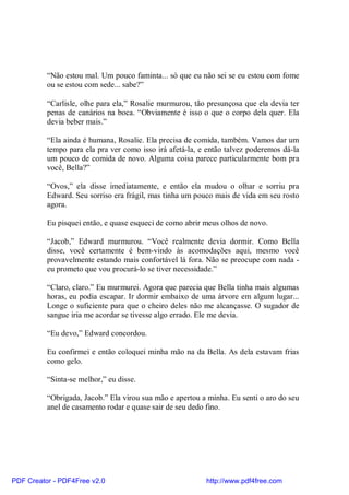 “Não estou mal. Um pouco faminta... só que eu não sei se eu estou com fome
          ou se estou com sede... sabe?”

          “Carlisle, olhe para ela,” Rosalie murmurou, tão presunçosa que ela devia ter
          penas de canários na boca. “Obviamente é isso o que o corpo dela quer. Ela
          devia beber mais.”

          “Ela ainda é humana, Rosalie. Ela precisa de comida, também. Vamos dar um
          tempo para ela pra ver como isso irá afetá-la, e então talvez poderemos dá-la
          um pouco de comida de novo. Alguma coisa parece particularmente bom pra
          você, Bella?”

          “Ovos,” ela disse imediatamente, e então ela mudou o olhar e sorriu pra
          Edward. Seu sorriso era frágil, mas tinha um pouco mais de vida em seu rosto
          agora.

          Eu pisquei então, e quase esqueci de como abrir meus olhos de novo.

          “Jacob,” Edward murmurou. “Você realmente devia dormir. Como Bella
          disse, você certamente é bem-vindo às acomodações aqui, mesmo você
          provavelmente estando mais confortável lá fora. Não se preocupe com nada -
          eu prometo que vou procurá-lo se tiver necessidade.”

          “Claro, claro.” Eu murmurei. Agora que parecia que Bella tinha mais algumas
          horas, eu podia escapar. Ir dormir embaixo de uma árvore em algum lugar...
          Longe o suficiente para que o cheiro deles não me alcançasse. O sugador de
          sangue iria me acordar se tivesse algo errado. Ele me devia.

          “Eu devo,” Edward concordou.

          Eu confirmei e então coloquei minha mão na da Bella. As dela estavam frias
          como gelo.

          “Sinta-se melhor,” eu disse.

          “Obrigada, Jacob.” Ela virou sua mão e apertou a minha. Eu senti o aro do seu
          anel de casamento rodar e quase sair de seu dedo fino.




PDF Creator - PDF4Free v2.0                               http://www.pdf4free.com
 