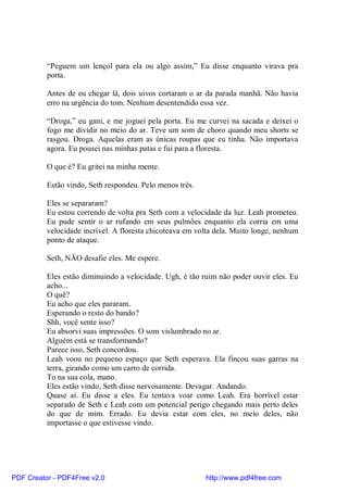“Peguem um lençol para ela ou algo assim,” Eu disse enquanto virava pra
          porta.

          Antes de eu chegar lá, dois uivos cortaram o ar da parada manhã. Não havia
          erro na urgência do tom. Nenhum desentendido essa vez.

          “Droga,” eu gani, e me joguei pela porta. Eu me curvei na sacada e deixei o
          fogo me dividir no meio do ar. Teve um som de choro quando meu shorts se
          rasgou. Droga. Aquelas eram as únicas roupas que eu tinha. Não importava
          agora. Eu pousei nas minhas patas e fui para a floresta.

          O que é? Eu gritei na minha mente.

          Estão vindo, Seth respondeu. Pelo menos três.

          Eles se separaram?
          Eu estou correndo de volta pra Seth com a velocidade da luz. Leah prometeu.
          Eu pude sentir o ar rufando em seus pulmões enquanto ela corria em uma
          velocidade incrível. A floresta chicoteava em volta dela. Muito longe, nenhum
          ponto de ataque.

          Seth, NÃO desafie eles. Me espere.

          Eles estão diminuindo a velocidade. Ugh, é tão ruim não poder ouvir eles. Eu
          acho...
          O quê?
          Eu acho que eles pararam.
          Esperando o resto do bando?
          Shh, você sente isso?
          Eu absorvi suas impressões. O som vislumbrado no ar.
          Alguém está se transformando?
          Parece isso, Seth concordou.
          Leah voou no pequeno espaço que Seth esperava. Ela fincou suas garras na
          terra, girando como um carro de corrida.
          To na sua cola, mano.
          Eles estão vindo, Seth disse nervosamente. Devagar. Andando.
          Quase aí. Eu disse a eles. Eu tentava voar como Leah. Era horrível estar
          separado de Seth e Leah com um potencial perigo chegando mais perto deles
          do que de mim. Errado. Eu devia estar com eles, no meio deles, não
          importasse o que estivesse vindo.




PDF Creator - PDF4Free v2.0                               http://www.pdf4free.com
 